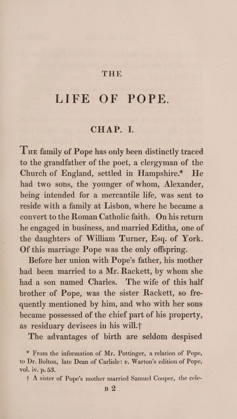 LIFE OF POPE. CHAP. I. Tur family of Pope has only been distinctly traced to the grandfather of the poet, a clergyman of the Church of England, settled in Hampshire.** He had two sons, the younger of whom, Alexander, being intended for a mercantile life, was sent to reside with a family at Lisbon, where he became a convert to the Roman Catholic faith. On his return he engaged in business, and married Editha, one of the daughters of William Turner, Esq. of York. Of this marriage Pope was the only offspring. Before her union with Pope’s father, his mother had been married to a Mr. Rackett, by whom she had a son named Charles. The wife of this half brother of Pope, was the sister Rackett, so fre- quently mentioned by him, and who with her sons became possessed of the chief part of his property, as residuary devisees in his will.t The advantages of birth are seldom despised * From the information of Mr. Pottinger, a relation of. Pope, to Dr. Bolton, late Dean of Carlisle: v. Warton’s edition of Pope, vol. iv. p. 53. + A sister of Pope’s mother married Samuel Cooper, the cele- Bo.