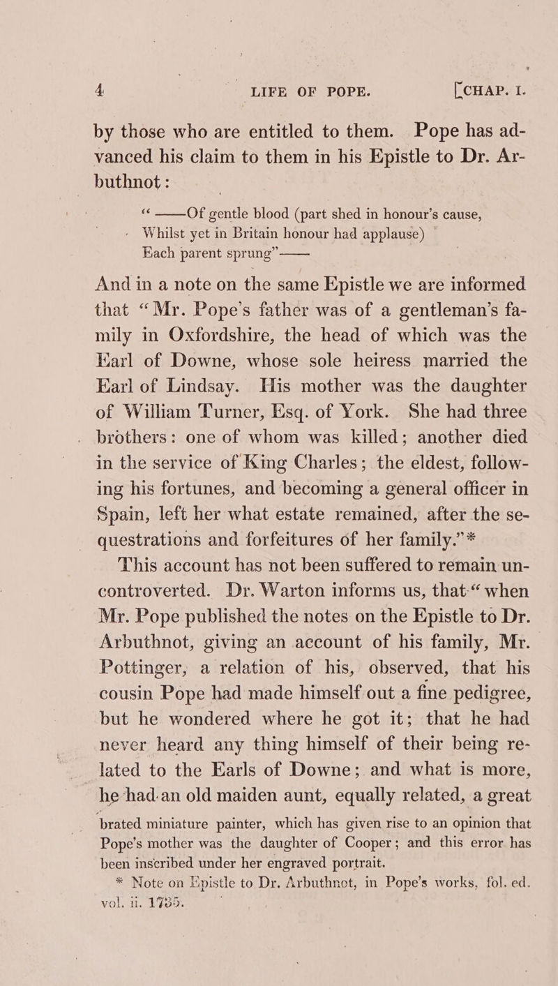 by those who are entitled to them. Pope has ad- vanced his claim to them in his Epistle to Dr. Ar- buthnot : Of gentle blood (part shed in honour’s cause, - Whilst yet in Britain honour had applause) Hach parent sprung” And in a note on the same Epistle we are informed that “Mr. Pope’s father was of a gentleman’s fa- mily in Oxfordshire, the head of which was the Earl of Downe, whose sole heiress married the Earl of Lindsay. His mother was the daughter of William Turner, Esq. of York. She had three brothers: one of whom was killed; another died in the service of King Charles; the eldest, follow- ing his fortunes, and becoming a general officer in Spain, left her what estate remained, after the se- questrations and forfeitures of her family.” * This account has not been suffered to remain un- controverted. Dr. Warton informs us, that-“ when Mr. Pope published the notes on the Epistle to Dr. Arbuthnot, giving an account of his family, Mr. | Pottinger, a relation of his, observed, that his cousin Pope had made himself out a fine pedigree, but he wondered where he got it; that he had never heard any thing himself of their being re- lated to the Earls of Downe; and what is more, he -had.an old maiden aunt, equally related, a great brated miniature painter, which has given rise to an opinion that Pope’s mother was the daughter of Cooper; and this error has been inscribed under her engraved portrait. * Note on Hpistle to Dr. Arbuthnot, in Pope’s works, fol. ed. vol. u. 1735.