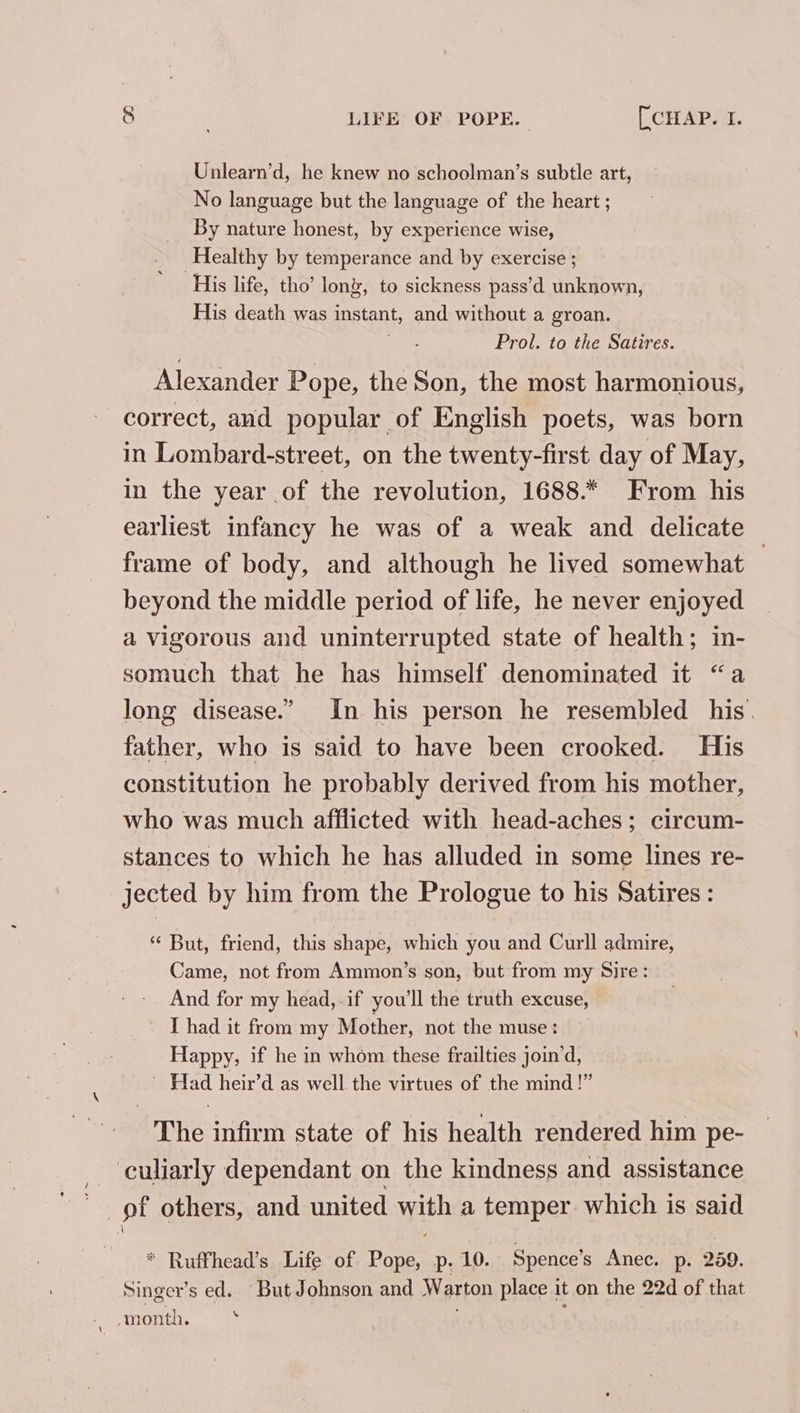 Unlearn’d, he knew no schoolman’s subtle art, No language but the language of the heart ; By nature honest, by experience wise, Healthy by temperance and by exercise ; His life, tho’ lon, to sickness pass’d unknown, His death was instant, and without a groan. Prol. to the Satires. Alexander Pope, the Son, the most harmonious, correct, and popular of English poets, was born in Lombard-street, on the twenty-first day of May, in the year of the revolution, 1688.* From his earliest infancy he was of a weak and delicate frame of body, and although he lived somewhat beyond the middle period of life, he never enjoyed a Vigorous and uninterrupted state of health; in- somuch that he has himself denominated it “a long disease.” In his person he resembled his. father, who is said to have been crooked. His constitution he probably derived from his mother, who was much afflicted with head-aches; circum- stances to which he has alluded in some lines re- jected by him from the Prologue to his Satires: * But, friend, this shape, which you and Curll admire, Came, not from Ammon’s son, but from my Sire: And for my head, .if you'll the truth excuse, _ [had it from my Mother, not the muse: Happy, if he in whom these frailties join’d, Wad heir’d as well the virtues of the mind!” ‘The infirm state of his health rendered him pe- culiarly dependant on the kindness and assistance pf others, and united with a temper which is said * Ruffhead’s Life of Pope, p. 10. Spence’s Anec. p. 259. Singer’s ed. But Johnson and Warton place 1 it on the 22d of that \