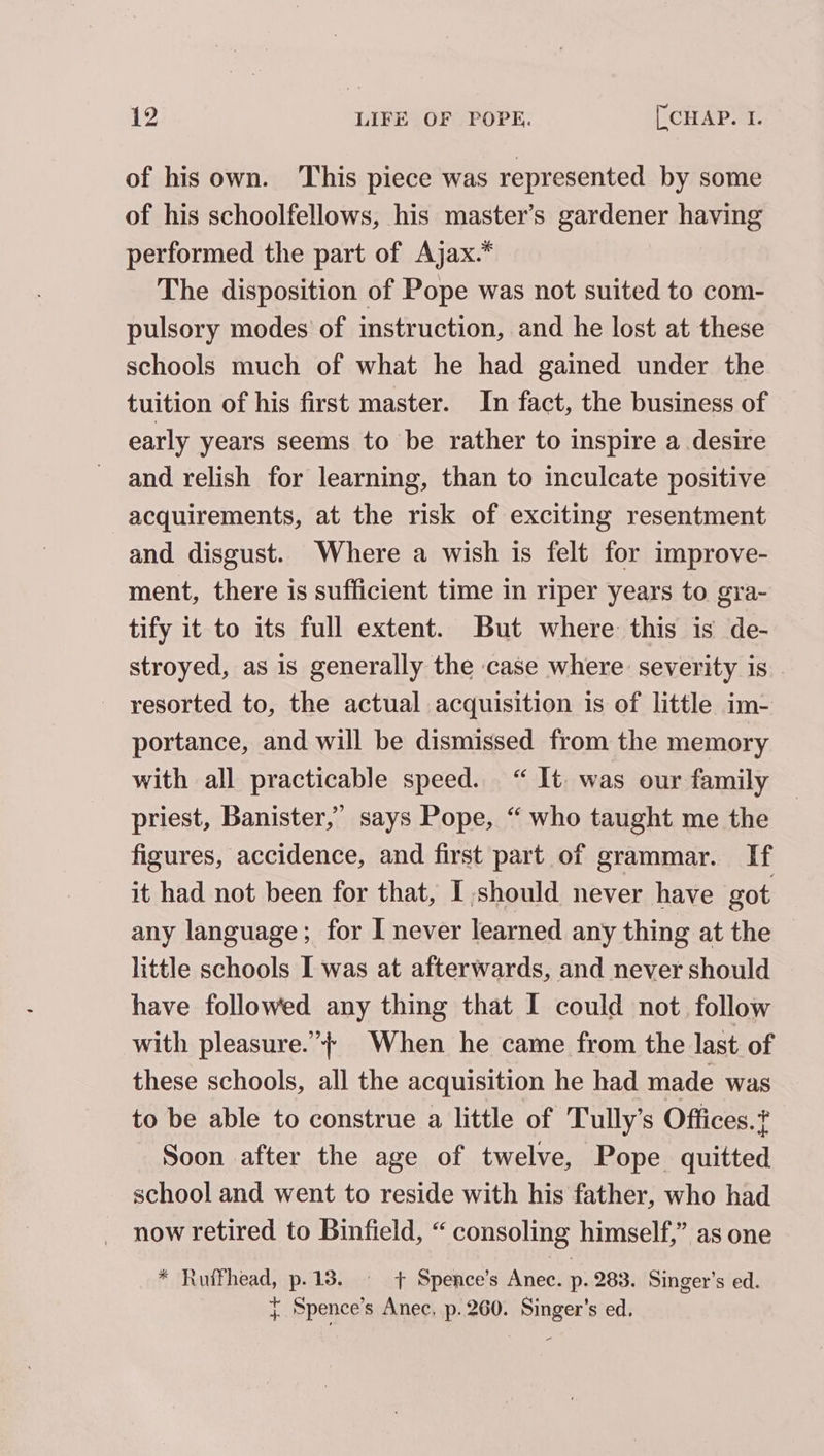 of his own. This piece was represented by some of his schoolfellows, his master’s gardener having performed the part of Ajax.* The disposition of Pope was not suited to com- pulsory modes of instruction, and he lost at these schools much of what he had gained under the tuition of his first master. In fact, the business of early years seems to be rather to inspire a desire and relish for learning, than to inculcate positive acquirements, at the risk of exciting resentment and disgust. Where a wish is felt for improve- ment, there is sufficient time in riper years to gra- tify it to its full extent. But where this is de- stroyed, as is generally the case where severity is resorted to, the actual acquisition is of little im- portance, and will be dismissed from the memory with all practicable speed. “ It. was our family priest, Banister,’ says Pope, “ who taught me the figures, accidence, and first part of grammar. If it had not been for that, I.should never have got any language; for I never learned any thing at the little schools I was at afterwards, and never should have followed any thing that I could not. follow with pleasure.’ When he came from the last of these schools, all the acquisition he had made was to be able to construe a little of Tully’s Offices. Soon after the age of twelve, Pope quitted school and went to reside with his father, who had now retired to Binfield, “ consoling himself,” as one * Ruifhead, p.13. — + Spence’s Anec. p. 283. Singer’s ed. } Spence’s Anec, p. 260. Singer’s ed.