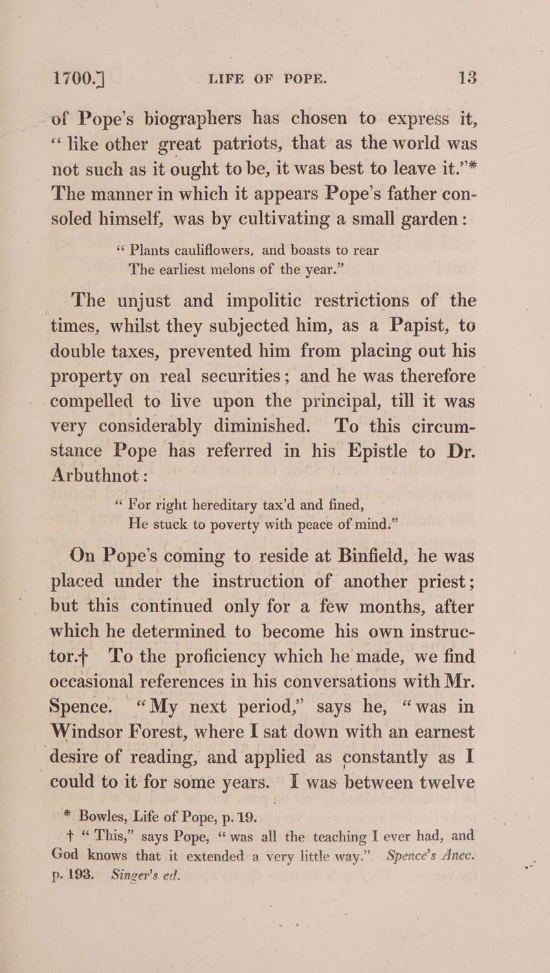 of Pope’s biographers has chosen to express it, “like other great patriots, that as the world was not such as it ought to be, it was best to leave it.’”* The manner in which it appears Pope’s father con- soled himself, was by cultivating a small garden : ‘‘ Plants cauliflowers, and boasts to rear The earliest melons of the year.” The unjust and impolitic restrictions of the times, whilst they subjected him, as a Papist, to double taxes, prevented him from placing out his property on real securities; and he was therefore compelled to live upon the principal, till it was very considerably diminished. To this circum- stance Pope has referred in ms bee to Dr. Arbuthnot : « For right hereditary tax’d and fined, He stuck to poverty with peace of mind.” On Pope’s coming to reside at Binfield, he was placed under the instruction of another priest; _ but this continued only for a few months, after which he determined to become his own instruc- tor.; ‘To the proficiency which he made, we find occasional references in his conversations with Mr. Spence. “My next period,’ says he, “was in Windsor Forest, where I sat down with an earnest desire of reading, and applied as constantly as I could to it for some years. I was between twelve * Bowles, Life of Pope, p. 19. | pie This,” says Pope, “was all the teaching I ever had, and God knows that it extended a very little way.” Spence’s Anec. p. 193. Singer's ed.