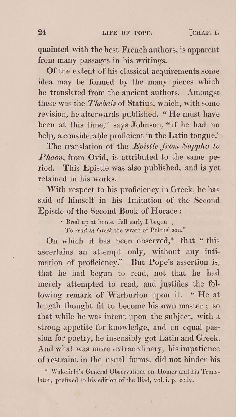 quainted with the best French authors, is apparent from many passages in his writings. Of the extent of his classical acquirements some idea may be formed by the many pieces which he translated from the ancient authors. Amongst these was the T'hebais of Statius, which, with some revision, he afterwards published. “ He must have been at this time,” says Johnson, “if he had no help, a considerable proficient in the Latin tongue.” The translation of the Epistle from Sappho to Phaon, from Ovid, is attributed to the same pe- riod. This Epistle was also published, and is yet retained in his works. With respect to his proficiency in Greek, he has said of himself in his Imitation of the Second Kpistle of the Second Book of Horace : “ Bred up at home, full early I begun , To read in Greek the wrath of Peleus’ son.” On which it has been observed,* that “ this ascertains an attempt only, without any inti- mation of proficiency.” But Pope’s assertion is, that he had begun to read, not that he had merely attempted to read, and justifies the fol- lowing remark of Warburton upon it. “ He at length thought fit to become his own master ; so that while he was intent upon the subject, with a strong appetite for knowledge, and an equal pas- sion for poetry, he insensibly got Latin and Greek. And what was more extraordinary, his impatience of restraint in the usual forms, did not hinder his * Wakefield’s General Observations on Homer and his Trans: lator, prefixed to his edition of the Iliad, vol.1. p. ccliy.