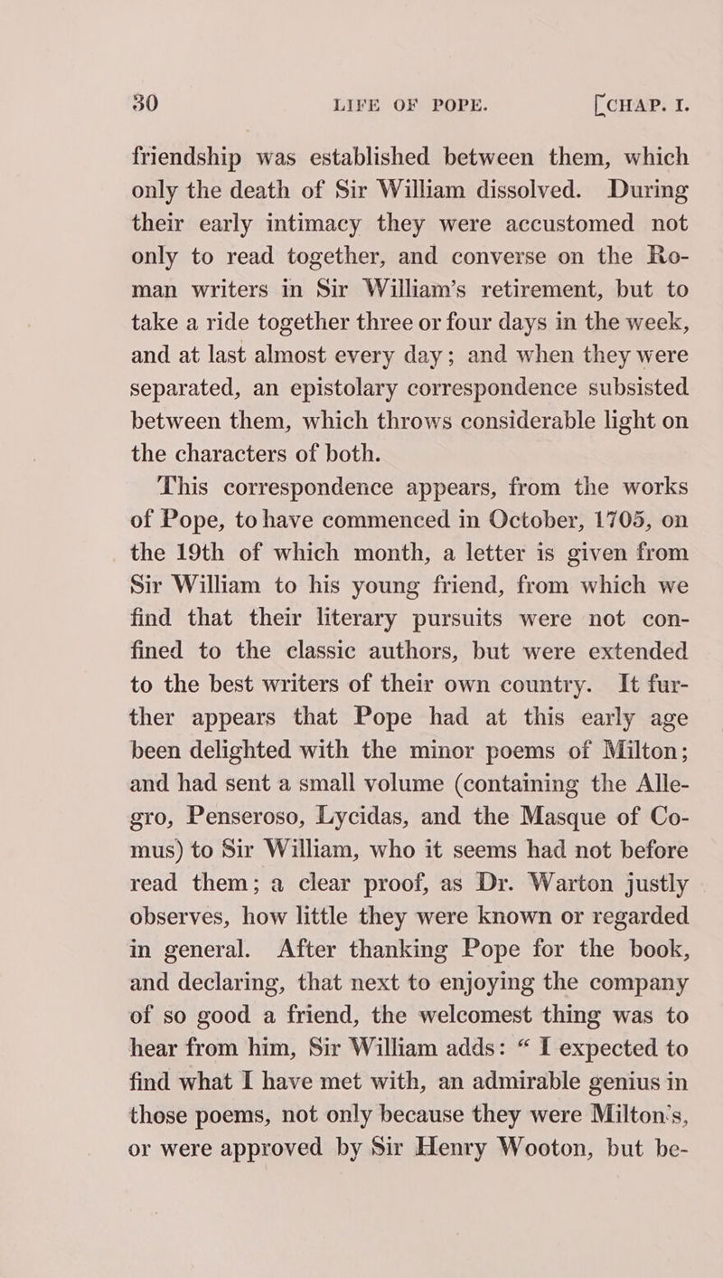 friendship was established between them, which only the death of Sir William dissolved. During their early intimacy they were accustomed not only to read together, and converse on the Ro- man writers in Sir William’s retirement, but to take a ride together three or four days in the week, and at last almost every day; and when they were separated, an epistolary correspondence subsisted between them, which throws considerable light on the characters of both. This correspondence appears, from the works of Pope, to have commenced in October, 1705, on the 19th of which month, a letter is given from Sir William to his young friend, from which we find that their literary pursuits were not con- fined to the classic authors, but were extended to the best writers of their own country. It fur- ther appears that Pope had at this early age been delighted with the minor poems of Milton; and had sent a small volume (containing the Alle- sro, Penseroso, Lycidas, and the Masque of Co- mus) to Sir William, who it seems had not before read them; a clear proof, as Dr. Warton justly observes, how little they were known or regarded in general. After thanking Pope for the book, and declaring, that next to enjoying the company of so good a friend, the welcomest thing was to hear from him, Sir William adds: “ 1 expected to find what I have met with, an admirable genius in those poems, not only because they were Milton‘s, or were approved by Sir Henry Wooton, but be-