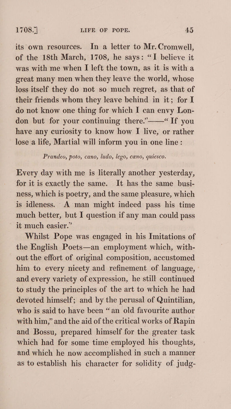 its own resources. In a letter to Mr. Cromwell, of the 18th March, 1708, he says: “I believe it was with me when I left the town, as it is with a great many men when they leave the world, whose loss itself they do not so much regret, as that of their friends whom they leave behind in it; for I do not know one thing for which I can envy Lon- don but for your continuing there.”——“ If you have any curiosity to know how I live, or rather lose a life, Martial will inform you in one line: Prandeo, poto, cano, ludo, lego, cano, quiesco. Every day with me is literally another yesterday, for it is exactly the same. It has the same busi- ness, which is poetry, and the same pleasure, which is idleness. A man might indeed pass his time much better, but I question if any man could pass it much easier.” Whilst Pope was engaged in his Imitations of the English Poets—an employment which, with- out the effort of original composition, accustomed him to every nicety and refinement of language, and every variety of expression, he still continued to study the principles of the art to which he had devoted himself; and by the perusal of Quintilian, who is said to have been “an old favourite author with him,” and the aid of the critical works of Rapin and Bossu, prepared himself for the greater task which had for some time employed his thoughts, and which he now accomplished in such a manner as to establish his character for solidity of judg-