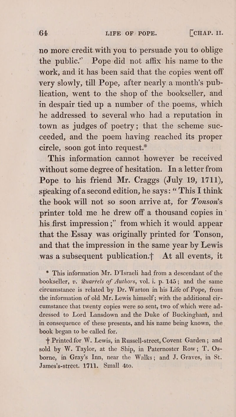 no more credit with you to persuade you to oblige the public.” Pope did not affix his name to the work, and it has been said that the copies went off very slowly, till Pope, after nearly a month’s pub- lication, went to the shop of the bookseller, and in despair tied up a number of the poems, which he addressed to several who had a reputation in town as judges of poetry; that the scheme suc- ceeded, and the poem having reached its proper circle, soon got into request.” This information cannot however be received without some degree of hesitation. In a letter from Pope to his friend Mr. Craggs (July 19, 1711), speaking of asecond edition, he says: “ This I think the book will not so soon arrive at, for Z’onson’s printer told me he drew off a thousand copies in ~ his first impression ;” from which it would appear that the Essay was originally printed for Tonson, and that the impression in the same year by Lewis was a subsequent publication.t At all events, it * This information Mr. D’Israeli had from a descendant of the bookseller, v. Quarrels of Authors, vol. i. p. 145; and the same circumstance is related by Dr. Warton in his Life of Pope, from the information of old Mr. Lewis himself; with the additional cir- cumstance that twenty copies were so sent, two of which were ad- dressed to Lord Lansdown and the Duke of Buckingham, and in consequence of these presents, and his name being known, the book began to be called for. + Printed for W. Lewis, in Russell-street, Covent Garden; and sold by W. Taylor, at the Ship, in Paternoster Row; T. Os- borne, in Gray’s Inn, near the Walks; and J. Graves, in St. James’s-street. 1711. Small 4to.