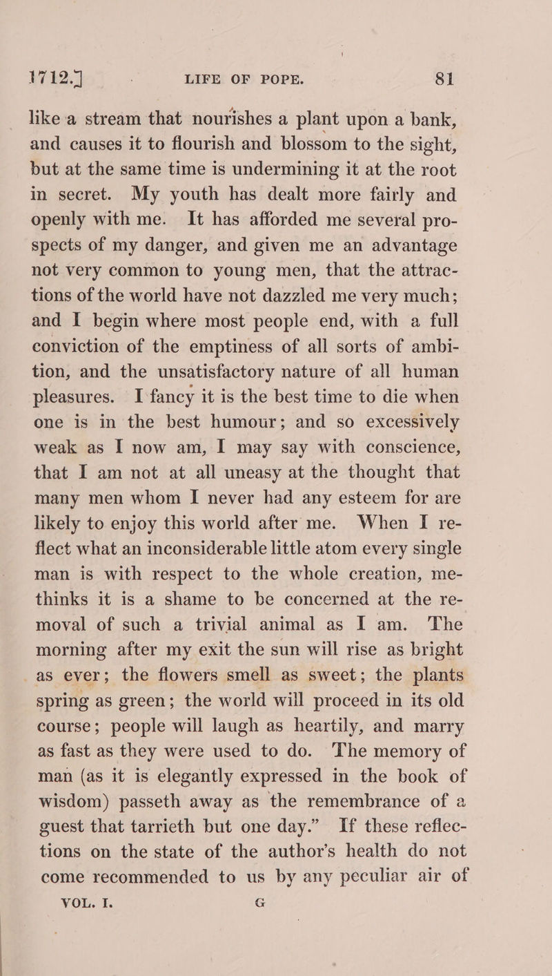 like a stream that nourishes a plant upon a bank, and causes it to flourish and blossom to the sight, but at the same time is undermining it at the root in secret. My youth has dealt more fairly and openly with me. It has afforded me several pro- spects of my danger, and given me an advantage not very common to young men, that the attrac- tions of the world have not dazzled me very much; and I begin where most people end, with a full conviction of the emptiness of all sorts of ambi- tion, and the unsatisfactory nature of all human pleasures. I-fancy it is the best time to die when one is in the best humour; and so excessively weak as I now am, I may say with conscience, that I am not at all uneasy at the thought that many men whom [I never had any esteem for are likely to enjoy this world after me. When I re- flect what an inconsiderable little atom every single man is with respect to the whole creation, me- thinks it is a shame to be concerned at the re- moval of such a trivial animal as I am. The morning after my exit the sun will rise as bright -as ever; the flowers smell as sweet; the plants spring as green; the world will proceed in its old course; people will laugh as heartily, and marry as fast as they were used to do. The memory of man (as it is elegantly expressed in the book of wisdom) passeth away as the remembrance of a guest that tarrieth but one day.” If these reflec- tions on the state of the author's health do not come recommended to us by any peculiar air of VOL. I. G