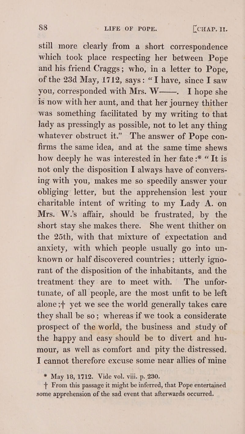 still more clearly from a short correspondence which took place respecting her between Pope and his friend Craggs; who, in a letter to Pope, of the 23d May, 1712, says: “I have, since I saw you, corresponded with Mrs. W——. I hope she is now with her aunt, and that her journey thither was something facilitated by my writing to that lady as pressingly as possible, not to let any thing whatever obstruct it.” The answer of Pope con- firms the same idea, and at the same time shews how deeply he was interested in her fate :* “ It is not only the disposition I always have of convers- ing with you, makes me so speedily answer your obliging letter, but the apprehension lest your charitable intent of writing to my Lady A. on Mrs. W.’s affair, should be frustrated, by the short stay she makes there. She went thither on the 25th, with that mixture of expectation and anxiety, with which people usually go into un- known or half discovered countries; utterly igno- rant of the disposition of the inhabitants, and the treatment’ they are to meet with. The unfor- tunate, of all people, are the most unfit to be left alone ; yet we see the world generally takes care they shall be so; whereas if we took a considerate prospect of the world, the business and study of the happy and easy should be to divert and hu- mour, as well as comfort and pity the distressed. I cannot therefore excuse some near allies of mine * May 18, 1712. Vide vol. vi. p. 230. + From this passage it might be inferred, that Pope entertained some apprehension of the sad event that afterwards occurred.