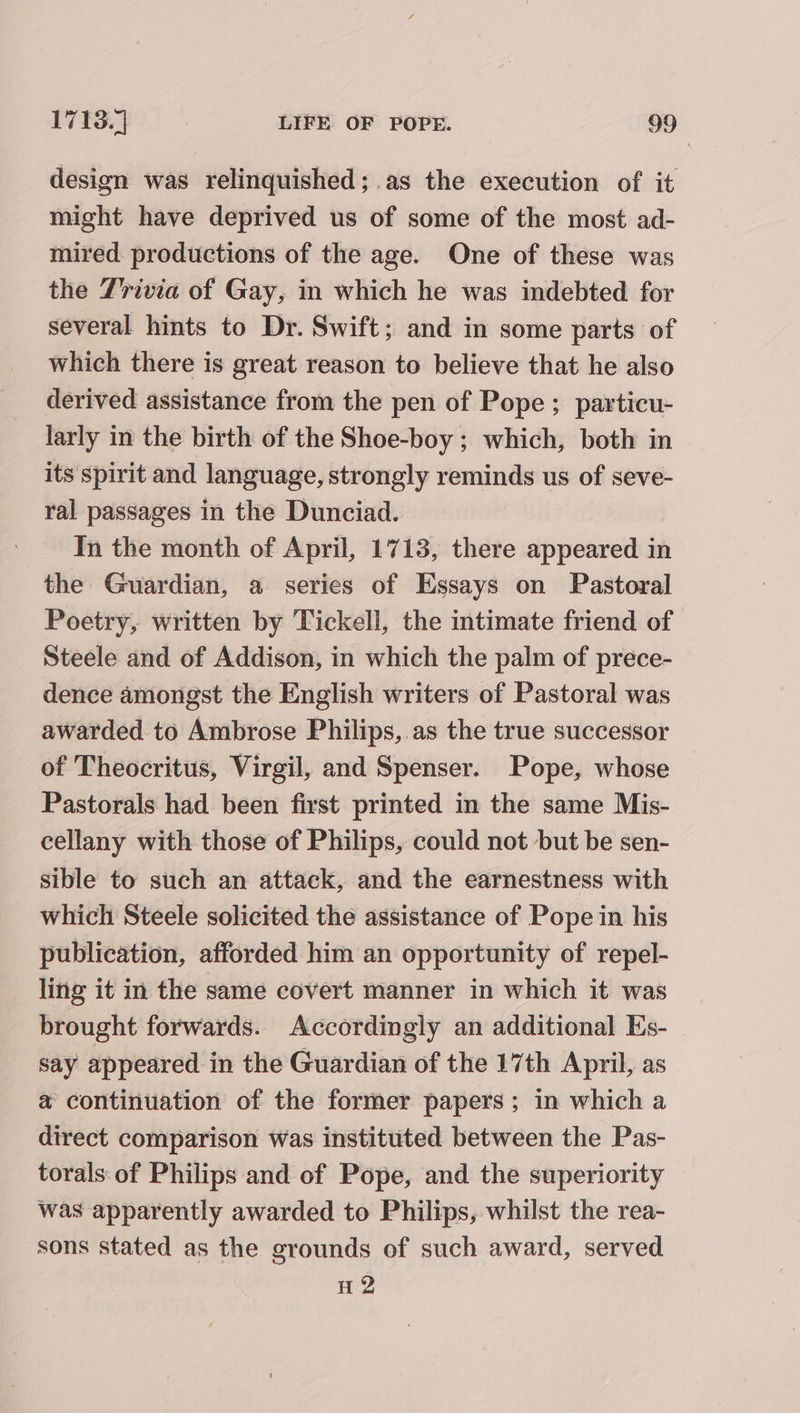 design was relinquished; as the execution of it might have deprived us of some of the most ad- mired. productions of the age. One of these was the Z'rivia of Gay, in which he was indebted for several hints to Dr. Swift; and in some parts of which there is great reason to believe that he also derived assistance from the pen of Pope; particu- larly in the birth of the Shoe-boy ; which, both in its spirit and language, strongly reminds us of seve- ral passages in the Dunciad. In the month of April, 1713, there appeared in the Guardian, a series of Essays on Pastoral Poetry, written by Tickell, the intimate friend of Steele and of Addison, in which the palm of prece- dence amongst the English writers of Pastoral was awarded to Ambrose Philips, as the true successor of Theocritus, Virgil, and Spenser. Pope, whose Pastorals had been first printed in the same Mis- cellany with those of Philips, could not but be sen- sible to such an attack, and the earnestness with which Steele solicited the assistance of Pope in his publication, afforded him an opportunity of repel- ling it in the same covert manner in which it was brought forwards. Accordingly an additional Es- say appeared in the Guardian of the 17th April, as a continuation of the former papers ; in which a direct comparison was instituted between the Pas- torals.of Philips and of Pope, and the superiority was apparently awarded to Philips, whilst the rea- sons stated as the grounds of such award, served H 2