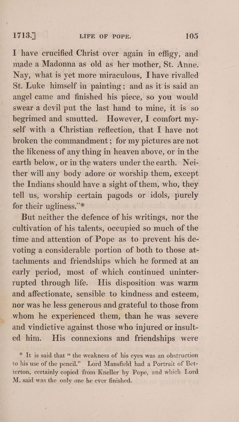 a I have crucified Christ over again in effigy, and made a Madonna as old as her mother, St. Anne. Nay, what is yet more miraculous, I have rivalled St. Luke himself in painting; and as it is said an angel came and finished his piece, so you would swear a devil put the last hand to mine, it is so begrimed and smutted. However, I comfort my- broken the commandment ; for my pictures are not. the likeness of any thing in heaven above, or in the earth below, or in the waters under the earth. Nei- ther will any body adore or worship them, except. the Indians should have a sight of them, who, they tell us, worship certain pagods or idols, purely for their ugliness.”* But neither the defence of his writings, nor the cultivation of his talents, occupied so much of the time and attention of Pope as to prevent his de- voting a considerable portion of both to those at- tachments and friendships which he formed at an early period, most of which continued uninter- rupted through life. His disposition was warm and affectionate, sensible to kindness and esteem, nor was he less generous and grateful to those from and vindictive against those who injured or insult- ed him. His connexions and friendships were * It is said that “ the weakness of his eyes was an obstruction to his use of the pencil.” Lord Mansfield had a Portrait of Bet- terton, certainly copied from Kneller by Pope, and which Lord M. said was the only one he ever finished.