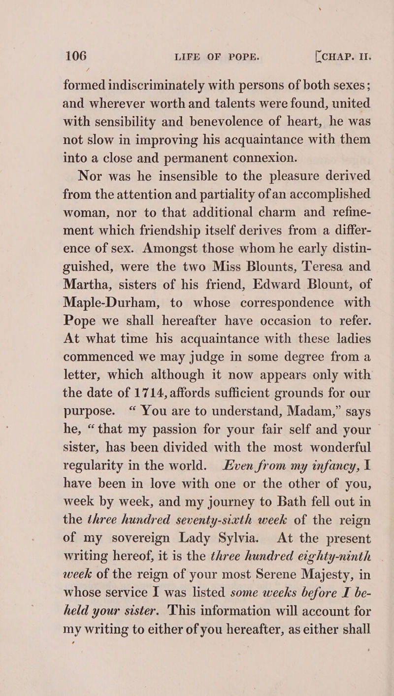 formed indiscriminately with persons of both sexes; and wherever worth and talents were found, united with sensibility and benevolence of heart, he was not slow in improving his acquaintance with them into a close and permanent connexion. Nor was he insensible to the pleasure derived from the attention and partiality of an accomplished woman, nor to that additional charm and refine- ment which friendship itself derives from a differ- ence of sex. Amongst those whom he early distin- guished, were the two Miss Blounts, Teresa and Martha, sisters of his friend, Edward Blount, of Maple-Durham, to whose correspondence with Pope we shall hereafter have occasion to refer. At what time his acquaintance with these ladies commenced we may judge in some degree from a letter, which although it now appears only with the date of 1714, affords sufficient grounds for our purpose. “ You are to understand, Madam,” says he, “that my passion for your fair self and your | sister, has been divided with the most wonderful regularity in the world. ven from my infancy, I have been in love with one or the other of you, week by week, and my journey to Bath fell out in the three hundred seventy-sixth week of the reign of my sovereign Lady Sylvia. At the present writing hereof, it is the three hundred eighty-ninth _ week of the reign of your most Serene Majesty, in whose service I was listed some weeks before I be- held your sister. This information will account for my writing to either of you hereafter, as either shall