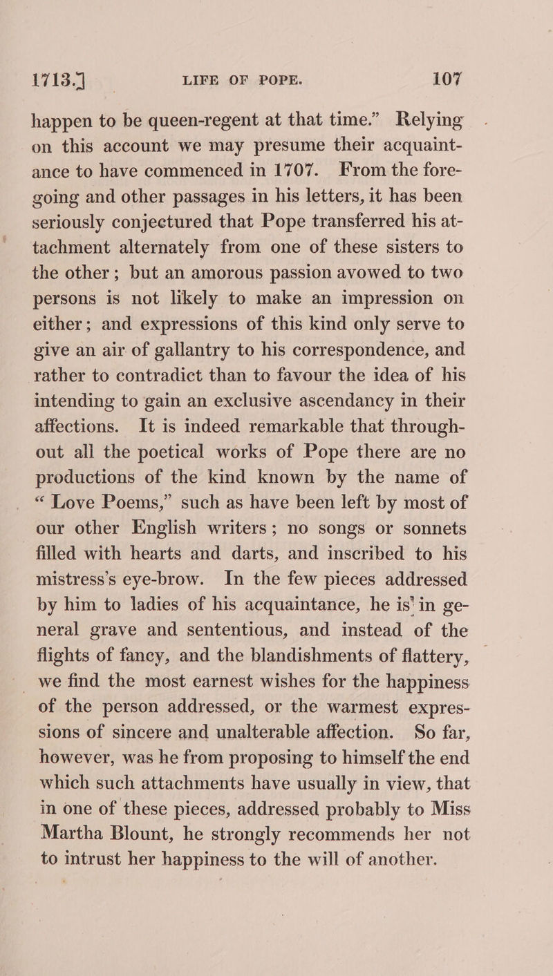 happen to be queen-regent at that time.” Relying on this account we may presume their acquaint- ance to have commenced in 1707. From the fore- going and other passages in his letters, it has been seriously conjectured that Pope transferred his at- tachment alternately from one of these sisters to the other ; but an amorous passion avowed to two persons is not likely to make an impression on either; and expressions of this kind only serve to give an air of gallantry to his correspondence, and rather to contradict than to favour the idea of his intending to gain an exclusive ascendancy in their affections. It is indeed remarkable that through- out all the poetical works of Pope there are no productions of the kind known by the name of “ Love Poems,” such as have been left by most of our other English writers; no songs or sonnets filled with hearts and darts, and inscribed to his mistress’s eye-brow. In the few pieces addressed by him to ladies of his acquaintance, he is’ in ge- neral grave and sententious, and instead of the flights of fancy, and the blandishments of flattery, — _ we find the most earnest wishes for the happiness of the person addressed, or the warmest expres- sions of sincere and unalterable affection. So far, however, was he from proposing to himself the end which such attachments have usually in view, that in one of these pieces, addressed probably to Miss Martha Blount, he strongly recommends her not to intrust her happiness to the will of another.