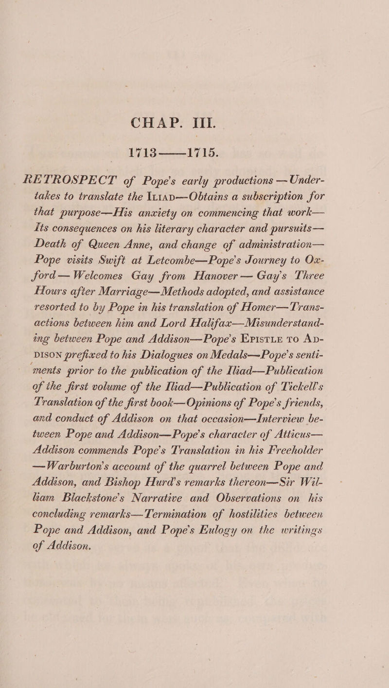 1713——1715. RETROSPECT of Pope's early productions —Under- takes to translate the It1ap—Obtains a subscription for that purpose—His anxiety on commencing that work— Its consequences on his literary character and pursuits— Death of Queen Anne, and change of administration— Pope visits Swift at Letcombe—Pope’s Journey to Ox- ford— Welcomes Gay from Hanover — Gay's Three Hours after Marriage— Methods adopted, and assistance resorted to by Pope in his translation of Homer— Trans- actions between him and Lord Halifax—Misunderstand- ing between Pope and Addison—Pope’s EristLe To Ap- DISON prefixed to his Dialogues on Medals—Pope’s senti- ments prior to the publication of the Ilad—Publication of the first volume of the Iliad—Publication of Tickell’s Translation of the first book—Opinions of Pope's friends, and conduct of Addison on that occasion—Interview be- tween Pope and Addison—Pope’s character of Atticus— Addison commends Pope’s Translation in his Freeholder —Warburton’s account of the quarrel between Pope and Addison, and Bishop Hurd’s remarks thereon—Sir Wit- ham Blackstone's Narrative and Observations on his concluding remarks—Termination of hostilities between Pope and Addison, and Pope's Eulogy on the writings aid Addison.