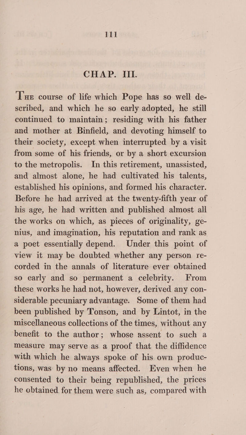 CHAP. IIL. Tue course of life which Pope has so well de- scribed, and which he so early adopted, he still continued to maintain; residing with his father and mother at Binfield, and devoting himself to their society, except when interrupted by a visit from some of his friends, or by a short excursion to the metropolis. In this retirement, unassisted, and almost alone, he had cultivated his talents, established his opinions, and formed his character. Before he had arrived at the twenty-fifth year of his age, he had written and published almost all the works on which, as pieces of originality, ge- nius, and imagination, his reputation and rank as a poet essentially depend. Under this point of view it may be doubted whether any person re- corded in the annals of literature ever obtained so early and so permanent a celebrity. From these works he had not, however, derived any con- siderable pecuniary advantage. Some of them had been published by Tonson, and by Lintot, in the miscellaneous collections of the times, without any benefit to the author; whose assent to such a measure may serve as a proof that the diffidence with which he always spoke of his own produc- tions, was by no means affected. Even when he consented to their being republished, the prices he obtained for them were such as, compared with