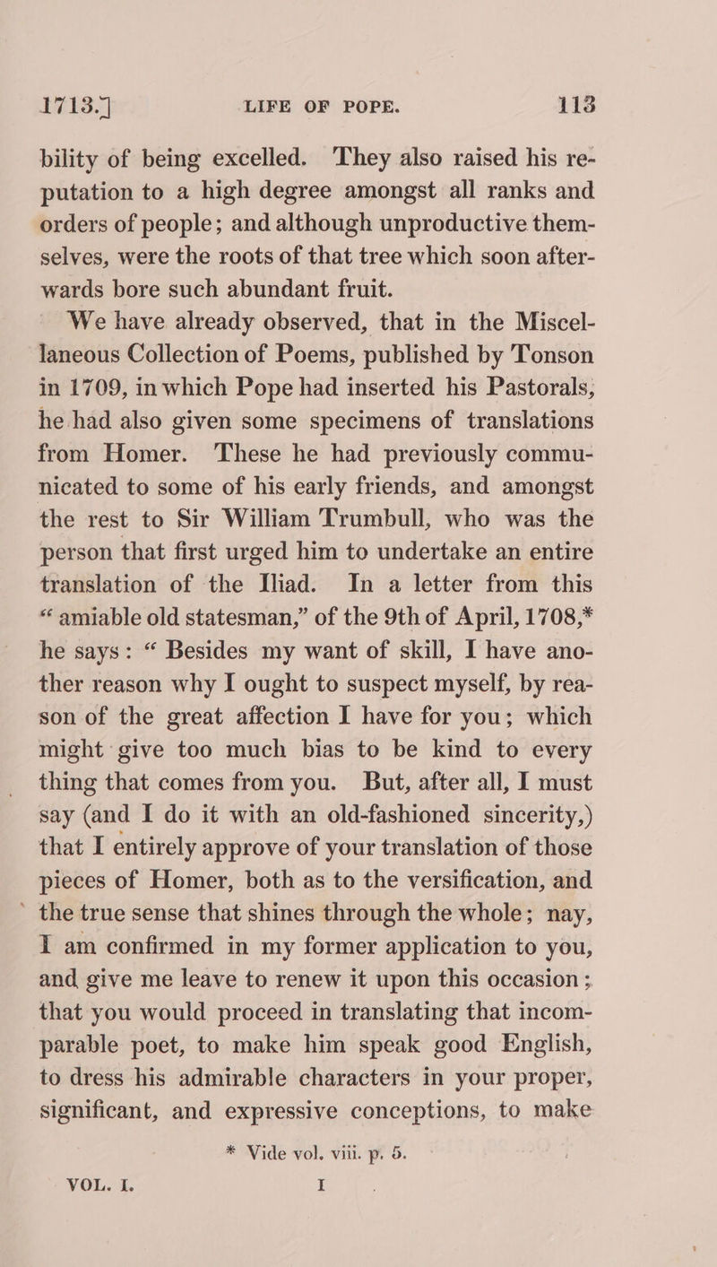 bility of being excelled. They also raised his re- putation to a high degree amongst all ranks and orders of people; and although unproductive them- selves, were the roots of that tree which soon after- wards bore such abundant fruit. We have already observed, that in the Miscel- laneous Collection of Poems, published by 'Tonson in 1709, in which Pope had inserted his Pastorals, he had also given some specimens of translations from Homer. These he had previously commu- nicated to some of his early friends, and amongst the rest to Sir William Trumbull, who was the person that first urged him to undertake an entire translation of the Iliad. In a letter from this “amiable old statesman,” of the 9th of April, 1708,* he says: “ Besides my want of skill, I have ano- ther reason why I ought to suspect myself, by rea- son of the great affection I have for you; which might give too much bias to be kind to every thing that comes from you. But, after all, I must say (and I do it with an old-fashioned sincerity,) that I entirely approve of your translation of those pieces of Homer, both as to the versification, and ’ the true sense that shines through the whole; nay, I am confirmed in my former application to you, and give me leave to renew it upon this occasion ; that you would proceed in translating that incom- parable poet, to make him speak good English, to dress his admirable characters in your proper, significant, and expressive conceptions, to make * Vide vol. vill. p. 5. VOL. I. I