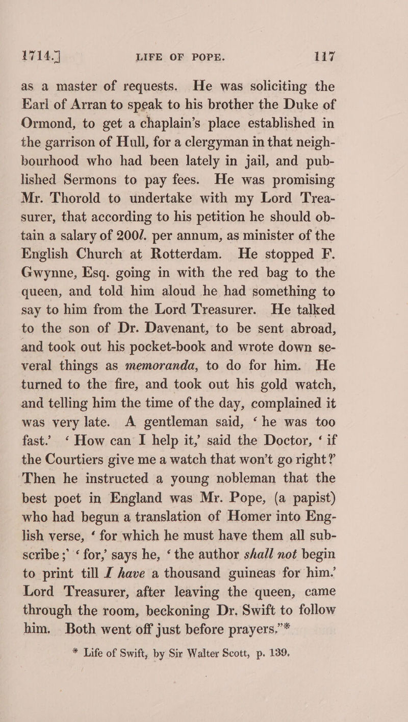 as a master of requests. He was soliciting the Earl of Arran to speak to his brother the Duke of Ormond, to get a chaplain’s place established in the garrison of Hull, for a clergyman in that neigh- bourhood who had been lately in jail, and pub- lished Sermons to pay fees. He was promising Mr. Thorold to undertake with my Lord Trea- surer, that according to his petition he should ob- tain a salary of 200/. per annum, as minister of the English Church at Rotterdam. He stopped F. Gwynne, Esq. going in with the red bag to the queen, and told him aloud he had something to say to him from the Lord Treasurer. He talked to the son of Dr. Davenant, to be sent abroad, and took out his pocket-book and wrote down se- veral things as memoranda, to do for him. He turned to the fire, and took out his gold watch, and telling him the time of the day, complained it was very late. A gentleman said, ‘ he was too fast. ‘ How can I help it,’ said the Doctor, ‘ if the Courtiers give me a watch that won't go right?’ Then he instructed a young nobleman that the best poet in England was Mr. Pope, (a papist) who had begun a translation of Homer into Eng- lish verse, ‘ for which he must have them all sub- scribe; ‘ for, says he, ‘the author shall not begin to print till J have a thousand guineas for him.’ Lord Treasurer, after leaving the queen, came through the room, beckoning Dr. Swift to follow him. Both went off just before prayers.’* * Life of Swift, by Sir Walter Scott, p. 139,