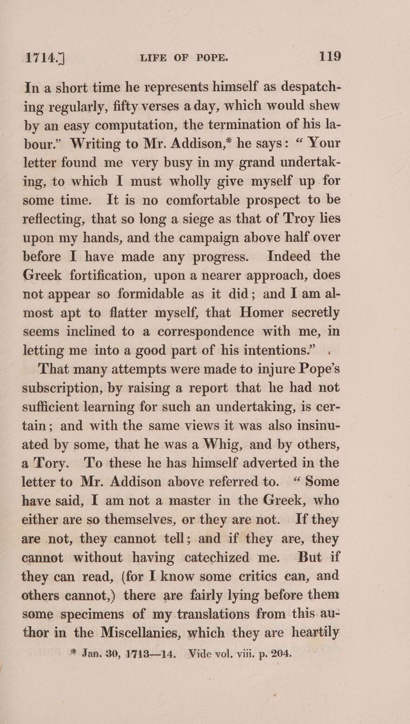 In a short time he represents himself as despatch- ing regularly, fifty verses aday, which would shew by an easy computation, the termination of his la- bour.” Writing to Mr. Addison,* he says: “ Your letter found me very busy in my grand undertak- ing, to which I must wholly give myself up for some time. It is no comfortable prospect to be reflecting, that so long a siege as that of Troy lies upon my hands, and the campaign above half over before I have made any progress. Indeed the Greek fortification, upon a nearer approach, does not appear so formidable as it did; and I am al- most apt to flatter myself, that Homer secretly seems inclined to a correspondence with me, in letting me into a good part of his intentions.” , _ That many attempts were made to injure Pope’s subscription, by raising a report that he had not sufficient learning for such an undertaking, is cer- tain; and with the same views it was also insinu- ated by some, that he was a Whig, and by others, a Tory. ‘To these he has himself adverted in the letter to Mr. Addison above referred to. “ Some have said, I am not a master in the Greek, who either are so themselves, or they are not. If they are not, they cannot tell; and if they are, they cannot without having catechized me. But if they can read, (for I know some critics can, and others cannot,) there are fairly lying before them some specimens of my translations from this au- _ thor in the Miscellanies, which they are heartily