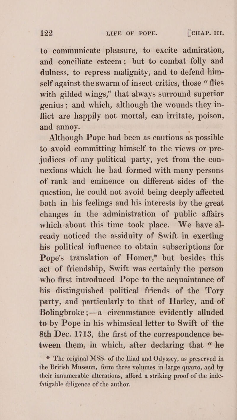 to communicate pleasure, to excite admiration, and conciliate esteem; but to combat: folly and dulness, to repress malignity, and to defend him- self against the swarm of insect critics, those “ flies with gilded wings,” that always surround superior genius; and which, although the wounds they in- flict are happily not mortal, can irritate, poison, and annoy. Although Pope had been as cautious as possible to avoid committing himself to the views or pre- judices of any political party, yet from the con- nexions which he had formed with many persons of rank and eminence on different sides of the question, he could not avoid being deeply affected both in his feelings and his interests by the great changes in the administration of public affairs which about this time took place. We have al- ready noticed the assiduity of Swift m exerting his political influence to obtain subscriptions for Pope’s translation of Homer,* but besides this act of friendship, Swift was certainly the person who first introduced Pope to the acquaintance of his distinguished political friends of the Tory party, and particularly to that of Harley, and of Bolingbroke ;—a circumstance evidently alluded to by Pope in his whimsical letter to Swift of the 8th Dec. 1713, the first of the correspondence be- tween them, in which, after declaring that “he * The original MSS. of the Iliad and Odyssey, as preserved in the British Museum, form three volumes in large quarto, and by their innumerable alterations, afford a striking proof of the inde- fatigable diligence of the author.