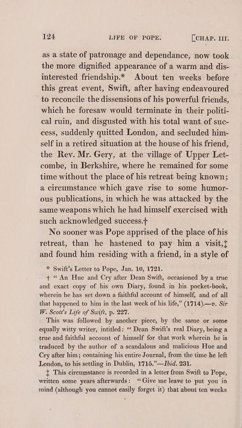 as a state of patronage and dependance, now took © the more dignified appearance of a warm and dis- interested friendship.* About ten weeks before this great event, Swift, after having endeavoured to reconcile the dissensions of his powerful. friends, which he foresaw would terminate in their politi- cal ruin, and disgusted with his total want of suc- cess, suddenly quitted London, and secluded him- self in a retired situation at the house of his friend, the Rev. Mr. Gery, at the village of Upper Let- combe, in Berkshire, where he remained for some time without the place of his retreat being known; a circumstance which gave rise to some humor- ous publications, in which he was attacked by the. same weapons which he had himself exercised with such acknowledged success.} No sooner was Pope apprised of the place of his retreat, than he hastened to pay him a visit,t and found him residing with a friend, in a style of * Swift’s Letter to Pope, Jan. 10, 1721. + “ An Hue and Cry after Dean Swift, occasioned by a true and exact copy of his own Diary, found in his pocket-book, wherein he has set down a faithful account of himself, and of all that happened to him in the last week of his life,” (17 aa Sir W. Scott’s Life of Swift, p. 227. This was followed by another piece, by the same or some equally witty writer, intitled: ‘‘ Dean Swift’s real Diary, being a true and faithful account of himself for that work wherein he is traduced by the author of a scandalous and malicious Hue and Cry after him; containing his entire Journal, from the time he left Tenders to his settling in Dublin, 1'715.”—Jbid. 231. + This circumstance is recorded in a letter from Swift to Pope, a8 some years afterwards: ‘Give me leave to put you in mind (although you cannot “ie forget it) that about ten weeks