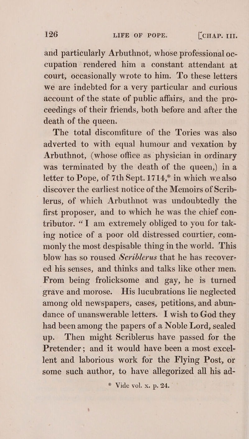 and particularly Arbuthnot, whose professional oc- cupation rendered him a constant attendant at court, occasionally wrote to him. To these letters we are indebted for a very particular and curious account of the state of public affairs, and the pro- ceedings of their friends, both before and after the death of the queen. The total discomfiture of the Tories was also adverted to with equal humour and vexation by Arbuthnot, (whose office as physician in ordinary was terminated by the death of the queen,) ina letter to Pope, of 7th Sept. 1714,* in which we also discover the earliest notice of the Memoirs of Scrib- —lerus, of which Arbuthnot was undoubtedly the first proposer, and to which he was the chief con- tributor. “I am extremely obliged to you for tak- ing notice of a poor old distressed courtier, com- monly the most despisable thing in the world. This blow has so roused Serzblerus that he has recover- ed his senses, and thinks and talks like other men. From being frolicksome and gay, he is turned grave and morose. His lucubrations lie neglected among old newspapers, cases, petitions, and abun- dance of unanswerable letters. I wish to God they had been among the papers of a Noble Lord, sealed up. Then might Scriblerus have passed for the Pretender; and it would have been a most excel- lent and laborious work for the Flying Post, or some such author, to have allegorized all his ad-