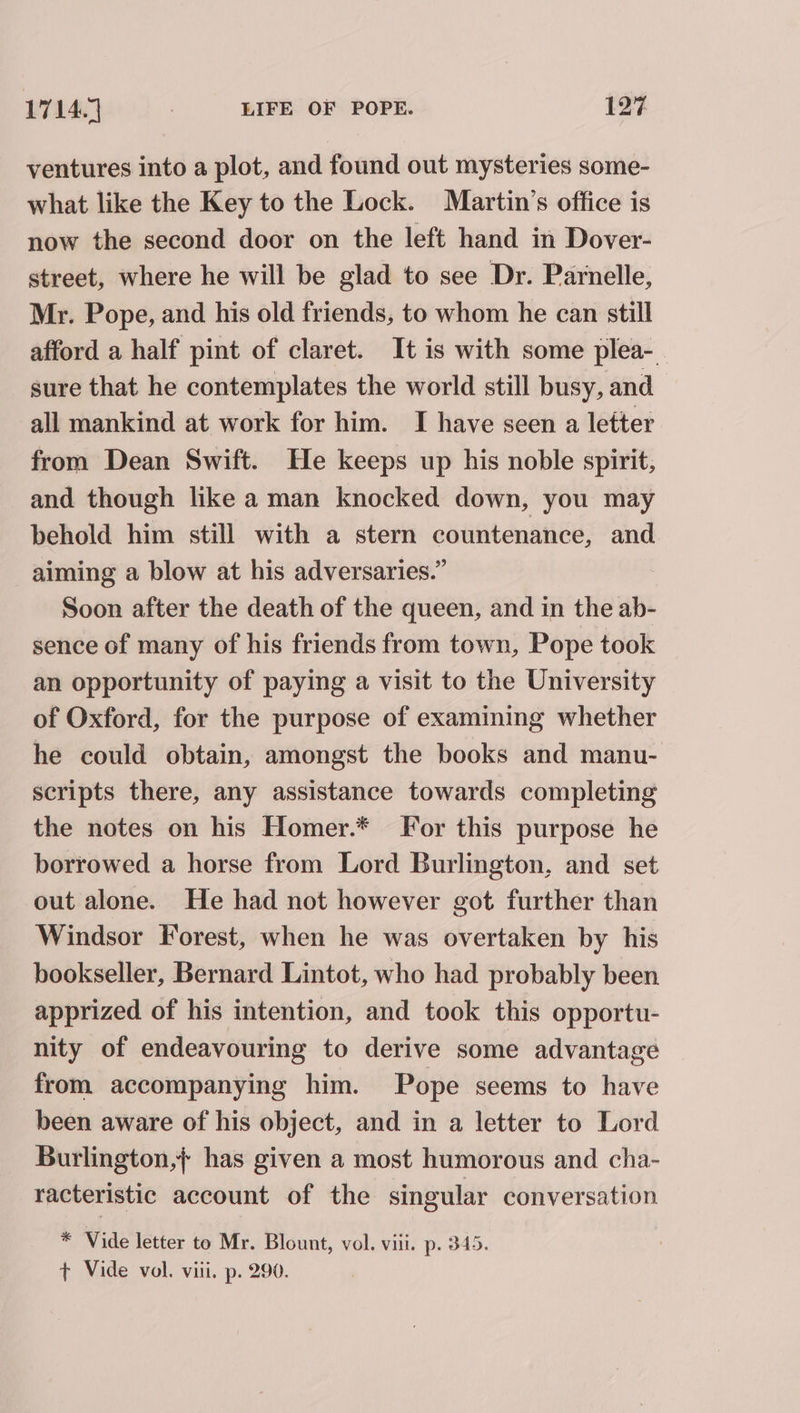 ventures into a plot, and found out mysteries some- what like the Key to the Lock. Martin’s office is now the second door on the left hand in Dover- street, where he will be glad to see Dr. Parnelle, Mr. Pope, and his old friends, to whom he can still afford a half pint of claret. It is with some plea-_ sure that he contemplates the world still busy, and all mankind at work for him. I have seen a letter from Dean Swift. He keeps up his noble spirit, and though like a man knocked down, you may behold him still with a stern countenance, and aiming a blow at his adversaries.” Soon after the death of the queen, and in the ab- sence of many of his friends from town, Pope took an opportunity of paying a visit to the University of Oxford, for the purpose of examining whether he could obtain, amongst the books and manu- scripts there, any assistance towards completing the notes on his Homer.* For this purpose he borrowed a horse from Lord Burlington, and set out alone. He had not however got further than Windsor Forest, when he was overtaken by his bookseller, Bernard Lintot, who had probably been apprized of his intention, and took this opportu- nity of endeavouring to derive some advantage from accompanying him. Pope seems to have been aware of his object, and in a letter to Lord Burlington, has given a most humorous and cha- racteristic account of the singular conversation * Vide letter to Mr. Blount, vol. viii. p. 345. t Vide vol. viii. p. 290.