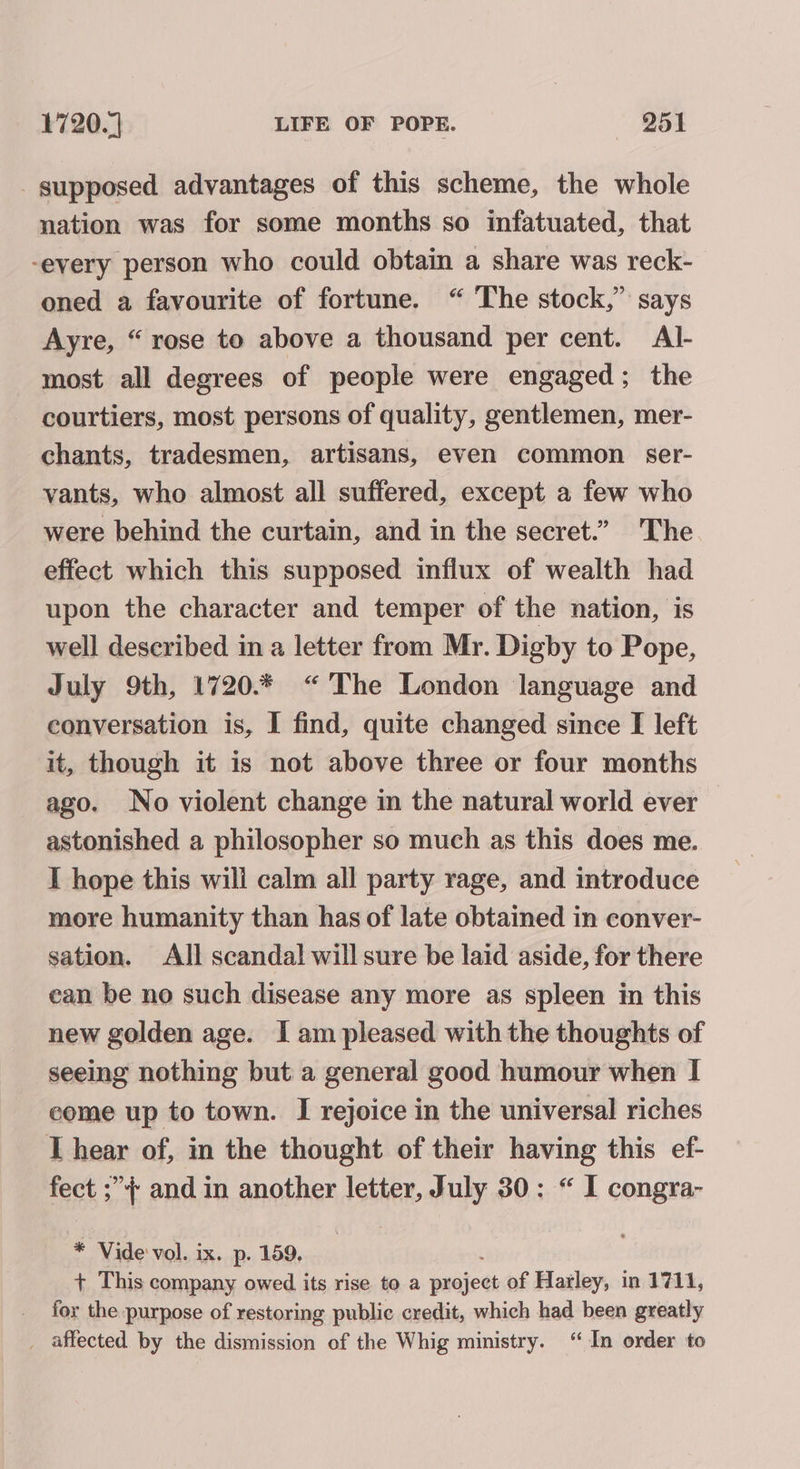 supposed advantages of this scheme, the whole nation was for some months so infatuated, that -every person who could obtain a share was reck- oned a favourite of fortune. “ The stock,” says Ayre, “ rose to above a thousand per cent. Al- most all degrees of people were engaged; the courtiers, most persons of quality, gentlemen, mer- chants, tradesmen, artisans, even common ser- vants, who almost all suffered, except a few who were behind the curtain, and in the secret.” The effect which this supposed influx of wealth had upon the character and temper of the nation, is well described in a letter from Mr. Digby to Pope, July 9th, 1720.% “The London language and conversation is, I find, quite changed since I left it, though it is not above three or four months ago. No violent change in the natural world ever astonished a philosopher so much as this does me. I hope this will calm all party rage, and introduce more humanity than has of late obtained in conver- sation. All scandal will sure be laid aside, for there ean be no such disease any more as spleen in this new golden age. I am pleased with the thoughts of seeing nothing but a general good humour when I come up to town. I rejoice in the universal riches T hear of, in the thought of their having this ef- fect ;”{ and in another letter, July 30: “ I congra- * Vide vol. ix. p. 159. + This company owed its rise to a wkicd: of Harley, in 1711, for the purpose of restoring public credit, which had been greatly _ affected by the dismission of the Whig ministry. ‘“ In order to