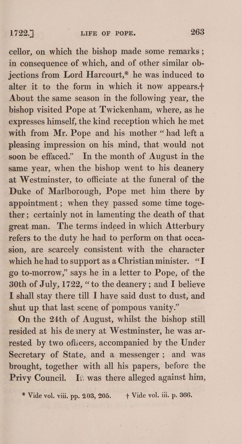 cellor, on which the bishop made some remarks ; in consequence of which, and of other similar ob- jections from Lord Harcourt,* he was induced to alter it to the form in which it now appears.} About the same season in the following year, the bishop visited Pope at Twickenham, where, as he expresses himself, the kind reception which he met with from Mr. Pope and his mother “had left a pleasing impression on his mind, that would not soon be effaced.” In the month of August in the same year, when the bishop went to his deanery at Westminster, to officiate at the funeral of the Duke of Marlborough, Pope met him there by appointment ; when they passed some time toge- ther; certainly not in lamenting the death of that great man. The terms indeed in which Atterbury refers to the duty he had to perform on that occa- sion, are scarcely consistent with the character which he had to support as a Christian minister. “I go to-morrow,” says he in a letter to Pope, of the 30th of July, 1722, “to the deanery ; and I believe I shall stay there till I have said dust to dust, and shut up that last scene of pompous vanity.” On the 24th of August, whilst the bishop still resided at his deinery at Westminster, he was ar- rested by two ofiicers, accompanied by the Under Secretary of State, and a messenger; and was brought, together with all his papers, before the Privy Council. Ii: was there alleged against him, * Vide vol. viii. pp. 203, 205. + Vide vol. iii. p. 366.