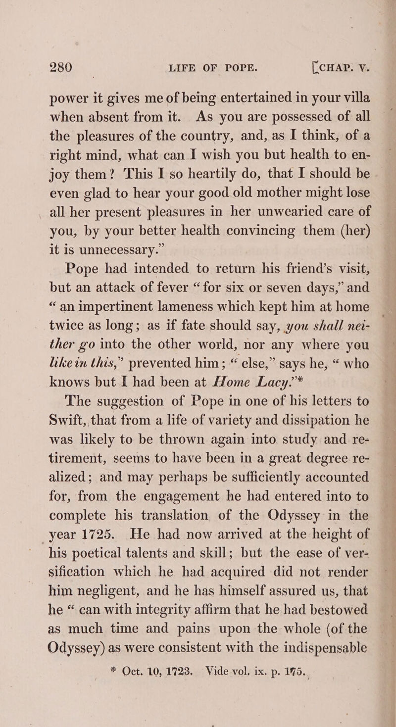 power it gives me of being entertained in your villa when absent from it. As you are possessed of all the pleasures of the country, and, as I think, of a right mind, what can I wish you but health to en- joy them? This I so heartily do, that I should be even glad to hear your good old mother might lose all her present pleasures in her unwearied care of you, by your better health convincing them (her) it is unnecessary.” Pope had intended to return his friend’s visit, but an attack of fever “for six or seven days,” and “an impertinent lameness which kept him at home twice as long; as if fate should say, you shall nev- ther go into the other world, nor any where you like in this,” prevented him; “ else,” says he, “ who knows but I had been at Home Lacy.™* The suggestion of Pope in one of his letters to Swift, that from a life of variety and dissipation he was likely to be thrown again into. study and re- tirement, seems to have been in a great degree re- alized; and may perhaps be sufficiently accounted for, from the engagement he had entered into to complete his translation of the Odyssey in the year 1725. He had now arrived at the height of his poetical talents and skill; but the ease of ver- sification which he had acquired did not render him negligent, and he has himself assured us, that he “ can with integrity affirm that he had bestowed as much time and pains upon the whole (of the Odyssey) as were consistent with the indispensable * Oct. 10, 1728. Vide vol, ix. p. 1%5..