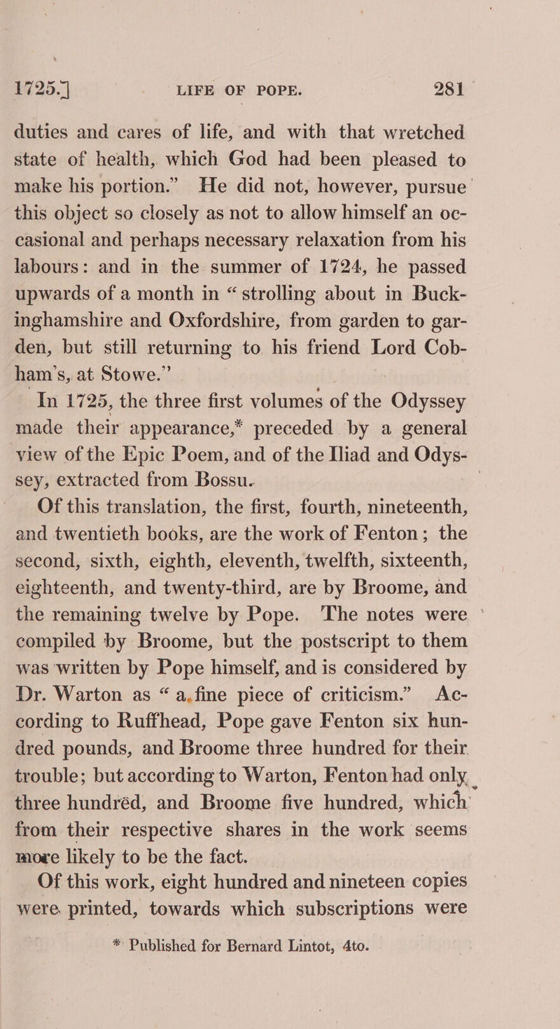 duties and cares of life, and with that wretched state of health, which God had been pleased to make his portion.” He did not, however, pursue this object so closely as not to allow himself an oc- casional and perhaps necessary relaxation from his labours: and in the summer of 1724, he passed upwards of a month in “strolling about in Buck- inghamshire and Oxfordshire, from garden to gar- den, but still returning to his friend Lord Cob- ham’s, at Stowe.” In 1725, the three first volumes of the Odyssey made their appearance,” preceded. by a general view of the Epic Poem, and of the Iliad and Odys- sey, extracted from Bossu. | Of this translation, the first, fourth, nineteenth, and twentieth books, are the work of Fenton; the second, sixth, eighth, eleventh, twelfth, sixteenth, eighteenth, and twenty-third, are by Broome, and the remaining twelve by Pope. The notes were ° compiled by Broome, but the postscript to them was written by Pope himself, and is considered by Dr. Warton as “ a.fine piece of criticism.” Ac- cording to Ruffhead, Pope gave Fenton six hun- dred pounds, and Broome three hundred for their trouble; but according to Warton, Fenton had only. three hundréd, and Broome five hundred, which from their respective shares in the work seems movwe likely to be the fact. Of this work, eight hundred and nineteen copies were. printed, towards which subscriptions were * Published for Bernard Lintot, 4to.