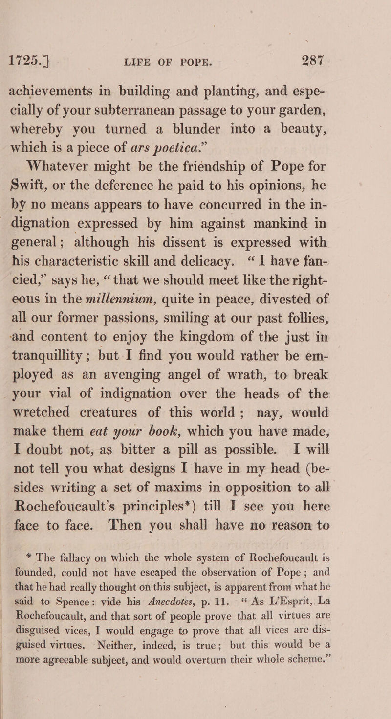 achievements in building and planting, and espe- cially of your subterranean passage to your garden, whereby you turned a blunder into a beauty, which is a piece of ars poetica.” Whatever might be the friendship of Pope for Swift, or the deference he paid to his opinions, he by no means appears to have concurred in the in- general ; although his dissent is expressed with his characteristic skill and delicacy. “I have fan- cied,” says he, “that we should meet like the right- eous in the millennium, quite in peace, divested of all our former passions, smiling at our past follies, tranquillity ; but I find you would rather be em- ployed as an avenging angel of wrath, to break wretched creatures of this world; nay, would make them eat your book, which you have made, I doubt not, as bitter a pill as possible. I will not tell you what designs I have in my head (be- sides writing a set of maxims in opposition to all Rochefoucault’s principles*) till I see you here face to face. Then you shall have no reason to * The fallacy on which the whole system of Rochefoucault is founded, could not have escaped the observation of Pope ; and that he had really thought on this subject, is apparent from what he said to Spence: vide his Anecdotes, p.11. “ As L’Esprit, La Rochefoucault, and that sort of people prove that all virtues are disguised vices, I would engage to prove that all vices are dis- guised virtues. -Neither, indeed, is true; but this would be a more agreeable subject, and would overturn their whole scheme.”