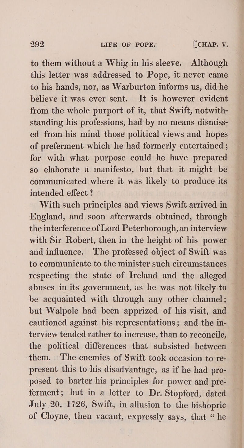 to them without a Whig in his sleeve. Although this letter was addressed to Pope, it never came to his hands, nor, as Warburton informs us, did he believe it was ever sent. It is however evident from the whole purport of it, that Swift, notwith- standing his professions, had by no means dismiss- ed from his mind those political views and hopes | of preferment which he had formerly entertained ; for with what purpose could he have prepared so elaborate a manifesto, but that it might be communicated where it was likely to produce its intended effect ? With such principles and views Swift arrived in England, and soon afterwards obtained, through the interference of Lord Peterborough, an interview with Sir Robert, then in the height of his power and influence. ‘The professed object of Swift was to communicate to the minister such circumstances respecting the state of Ireland and the alleged abuses in its government, as he was not likely to be acquainted with through any other channel; but Walpole had been apprized of his visit, and cautioned against his representations; and the in- terview tended rather to increase, than to reconcile, the political differences that subsisted between them. The enemies of Swift took occasion to re- present this to his disadvantage, as if he had pro- posed to barter his principles for power and pre- ferment; but in a letter to Dr. Stopford, dated July 20, 1726, Swift, in allusion to the bishopric of Cloyne, then vacant, expressly says, that “ he