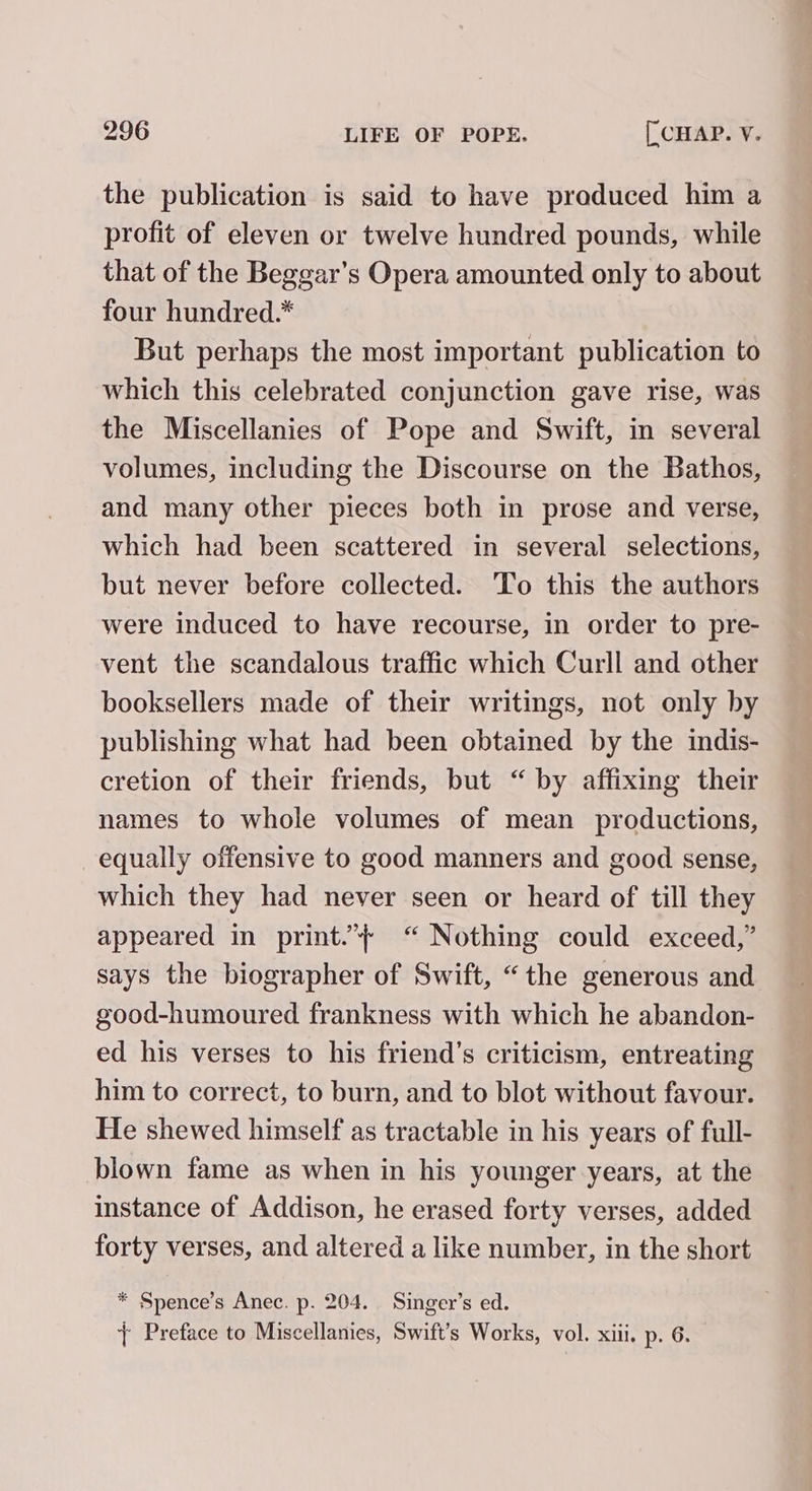 the publication is said to have praduced him a profit of eleven or twelve hundred pounds, while that of the Beggar’s Opera amounted only to about four hundred.* But perhaps the most important publication to which this celebrated conjunction gave rise, was the Miscellanies of Pope and Swift, in several volumes, including the Discourse on the Bathos, and many other pieces both in prose and verse, which had been scattered in several selections, but never before collected. ‘To this the authors were induced to have recourse, in order to pre- vent the scandalous traffic which Curll and other booksellers made of their writings, not only by publishing what had been obtained by the indis- cretion of their friends, but “ by affixing their names to whole volumes of mean productions, equally offensive to good manners and good sense, which they had never seen or heard of till they appeared in print.”}+ “ Nothing could exceed,” says the biographer of Swift, “the generous and good-humoured frankness with which he abandon- ed his verses to his friend’s criticism, entreating him to correct, to burn, and to blot without favour. He shewed himself as tractable in his years of full- blown fame as when in his younger years, at the instance of Addison, he erased forty verses, added forty verses, and altered a like number, in the short * Spence’s Anec. p. 204. Singer’s ed. + Preface to Miscellanies, Swift’s Works, vol. xiii. p. 6.