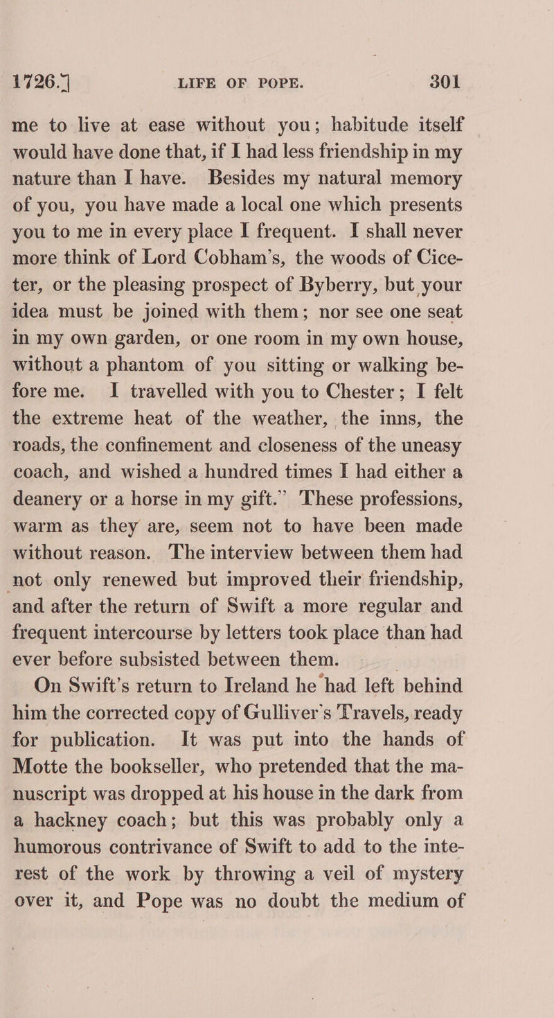 me to live at ease without you; habitude itself would have done that, if I had less friendship in my nature than I have. Besides my natural memory of you, you have made a local one which presents you to me in every place I frequent. I shall never more think of Lord Cobham’s, the woods of Cice- ter, or the pleasing prospect of Byberry, but your idea must be joined with them; nor see one seat in my own garden, or one room in my own house, without a phantom of you sitting or walking be- fore me. I travelled with you to Chester; I felt the extreme heat of the weather, the inns, the roads, the confinement and closeness of the uneasy coach, and wished a hundred times I had either a deanery or a horse in my gift.” These professions, warm as they are, seem not to have been made without reason. The interview between them had not only renewed but improved their friendship, and after the return of Swift a more regular and frequent intercourse by letters took place than had ever before subsisted between them. On Swift's return to Ireland he had left behind him the corrected copy of Gulliver's Travels, ready for publication. It was put into the hands of Motte the bookseller, who pretended that the ma- nuscript was dropped at his house in the dark from a hackney coach; but this was probably only a humorous contrivance of Swift to add to the inte- rest of the work by throwing a veil of mystery over it, and Pope was no doubt the medium of