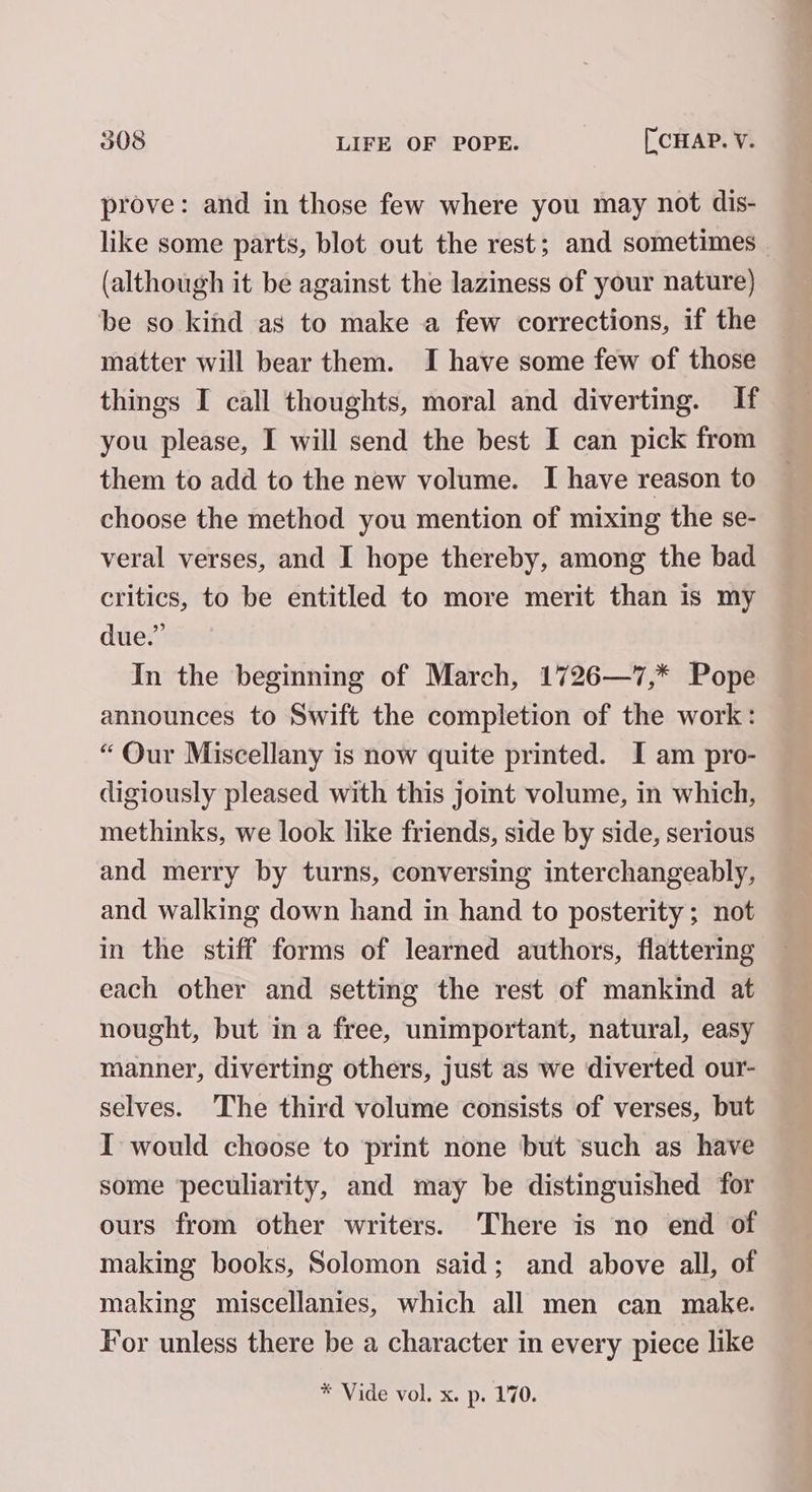 prove: and in those few where you may not dis- like some parts, blot out the rest; and sometimes | (although it be against the laziness of your nature) be so kind as to make a few corrections, if the matter will bear them. I have some few of those things I call thoughts, moral and diverting. If you please, I will send the best I can pick from — them to add to the new volume. I have reason to — choose the method you mention of mixing the se- veral verses, and I hope thereby, among the bad critics, to be entitled to more merit than is my due.” In the beginning of March, 1726—7,* Pope announces to Swift the completion of the work: “Our Miscellany is now quite printed. I am pro- digiously pleased with this joint volume, in which, methinks, we look like friends, side by side, serious and merry by turns, conversing interchangeably, and walking down hand in hand to posterity; not in the stiff forms of learned authors, flattering each other and setting the rest of mankind at nought, but in a free, unimportant, natural, easy manner, diverting others, just as we diverted our- selves. The third volume consists of verses, but I would choose to print none but ‘such as have some ‘peculiarity, and may be distinguished for ours from other writers. There is no end of making books, Solomon said; and above all, of making miscellanies, which all men can make. For unless there be a character in every piece like