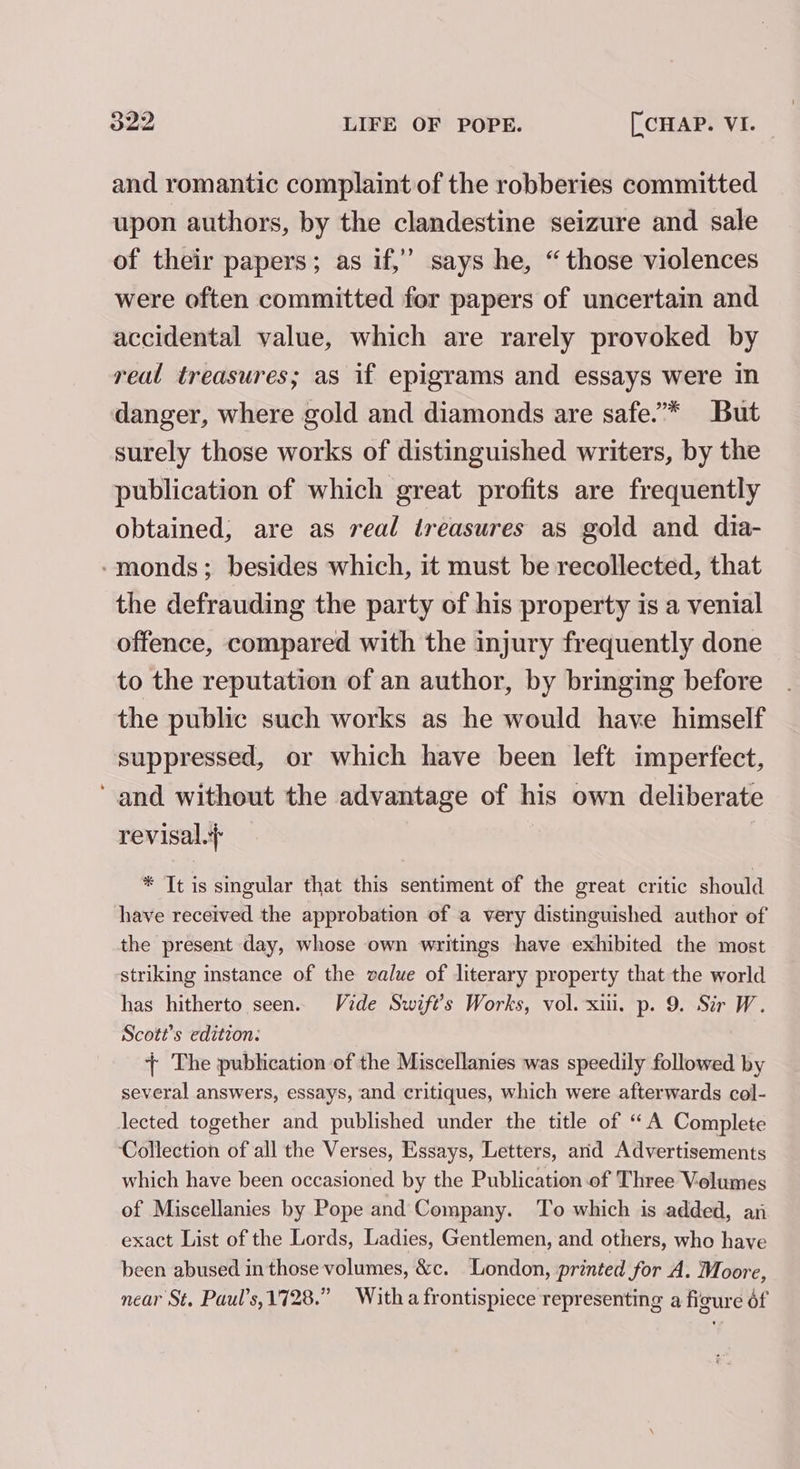 and romantic complaint of the robberies committed upon authors, by the clandestine seizure and sale of their papers; as if,’ says he, “those violences were often committed for papers of uncertain and accidental value, which are rarely provoked by real treasures; as if epigrams and essays were in danger, where gold and diamonds are safe.”* But surely those works of distinguished writers, by the publication of which great profits are frequently obtained, are as real treasures as gold and dia- -monds; besides which, it must be recollected, that the defrauding the party of his property is a venial offence, compared with the injury frequently done to the reputation of an author, by bringing before the public such works as he would have himself suppressed, or which have been left imperfect, and without the advantage of his own deliberate revisal.} * It is singular that this sentiment of the great critic should have received the approbation of a very distinguished author of the present day, whose own writings have exhibited the most striking instance of the value of literary property that the world has hitherto seen. Vide Swift's Works, vol. xii. p. 9. Sir W. Scott's edition: + The publication of the Miscellanies was speedily followed by several answers, essays, and critiques, which were afterwards col- lected together and published under the title of “A Complete Collection of all the Verses, Essays, Letters, and Advertisements which have been occasioned by the Publication of Three Volumes of Miscellanies by Pope and Company. To which is added, an exact List of the Lords, Ladies, Gentlemen, and others, who have been abused in those volumes, &amp;c. London, printed for A. Moore, near St. Paul’s,1728.” Witha frontispiece representing a figure éf