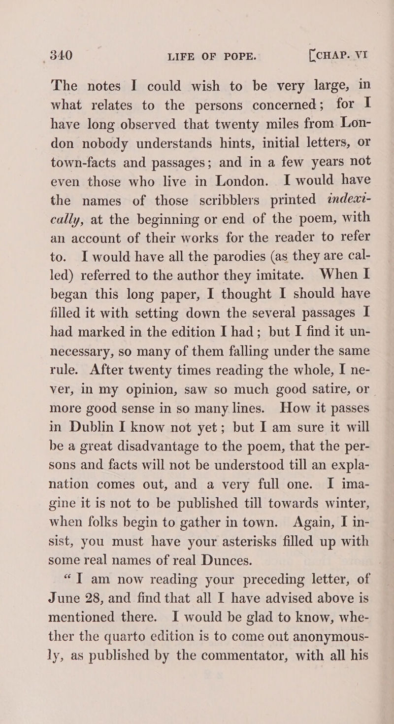 The notes I could wish to be very large, in what relates to the persons concerned; for I have long observed that twenty miles from Lon- don nobody understands hints, initial letters, or town-facts and passages; and in a few years not even those who live in London. I would have the names of those scribblers printed indea- cally, at the beginning or end of the poem, with an account of their works for the reader to refer to. I would have all the parodies (as they are cal- led) referred to the author they imitate. When I began this long paper, I thought I should have filled it with setting down the several passages I had marked in the edition I had; but I find it un- necessary, so many of them falling under the same rule. After twenty times reading the whole, I ne- ver, in my opinion, saw so much good satire, or | more good sense in so many lines. How it passes in Dublin I know not yet; but I am sure it will be a great disadvantage to the poem, that the per- sons and facts will not be understood till an expla- nation comes out, and a very full one. I ima- gine it is not to be published till towards winter, when folks begin to gather in town. Again, I in- sist, you must have your asterisks filled up with some real names of real Dunces. “JY am now reading your preceding letter, of June 28, and find that all I have advised above is mentioned there. I would be glad to know, whe- ther the quarto edition 1s to come out anonymous- ly, as published by the commentator, with all his