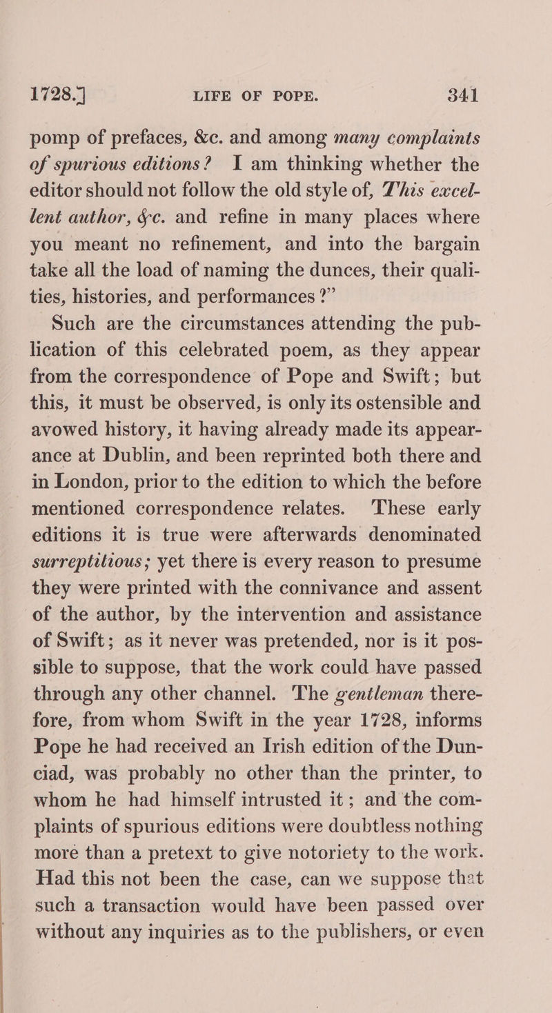 pomp of prefaces, &amp;c. and among many complaints of spurious editions? I am thinking whether the editor should not follow the old style of, This eacel- lent author, §c. and refine in many places where you meant no refinement, and into the bargain take all the load of naming the dunces, their quali- ties, histories, and performances ?” Such are the circumstances attending the pub- lication of this celebrated poem, as they appear from the correspondence of Pope and Swift; but this, it must be observed, is only its ostensible and avowed history, it having already made its appear- ance at Dublin, and been reprinted both there and in London, prior to the edition to which the before mentioned correspondence relates. ‘These early editions it is true were afterwards denominated surreptitious; yet there is every reason to presume they were printed with the connivance and assent of the author, by the intervention and assistance of Swift; as it never was pretended, nor is it pos- sible to suppose, that the work could have passed through any other channel. The gentleman there- fore, from whom Swift in the year 1728, informs Pope he had received an Irish edition of the Dun- ciad, was probably no other than the printer, to whom he had himself intrusted it; and the com- plaints of spurious editions were doubtless nothing more than a pretext to give notoriety to the work. Had this not been the case, can we suppose that such a transaction would have been passed over without any inquiries as to the publishers, or even