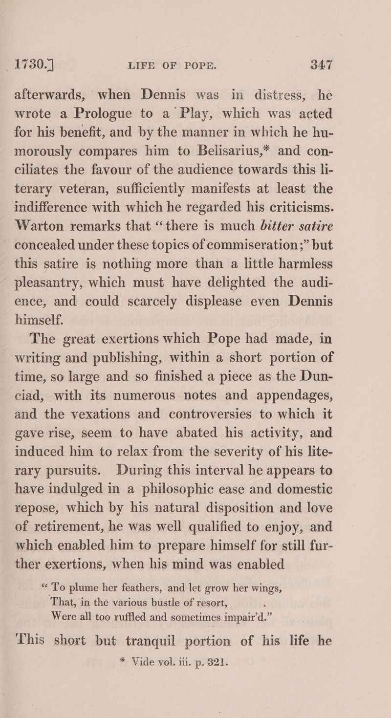 afterwards, when Dennis was in distress, he wrote a Prologue to a Play, which was acted for his benefit, and by the manner in which he hu- morously compares him to Belisarius,* and con- ciliates the favour of the audience towards this li- terary veteran, sufficiently manifests at least the indifference with which he regarded his criticisms. Warton remarks that “there is much bitter satire concealed under these topics of commiseration ;” but this satire is nothing more than a little harmless pleasantry, which must have delighted the audi- ence, and could scarcely displease even Dennis himself. The great exertions which Pope had made, in writing and publishing, within a short portion of time, so large and so finished a piece as the Dun- ciad, with its numerous notes and appendages, and the vexations and controversies to which it gave rise, seem to have abated his activity, and induced him to relax from the severity of his lite- rary pursuits. During this interval he appears to have indulged in a philosophic ease and domestic repose, which by his natural disposition and love of retirement, he was well qualified to enjoy, and which enabled him to prepare himself for still fur- ther exertions, when his mind was enabled “ To plume her feathers, and let grow her wings, That, in the various bustle of resort, Were all too ruffled and sometimes impair’d.” Lhis short but tranquil portion of his life he | * Vide vol. iii. p. 821.