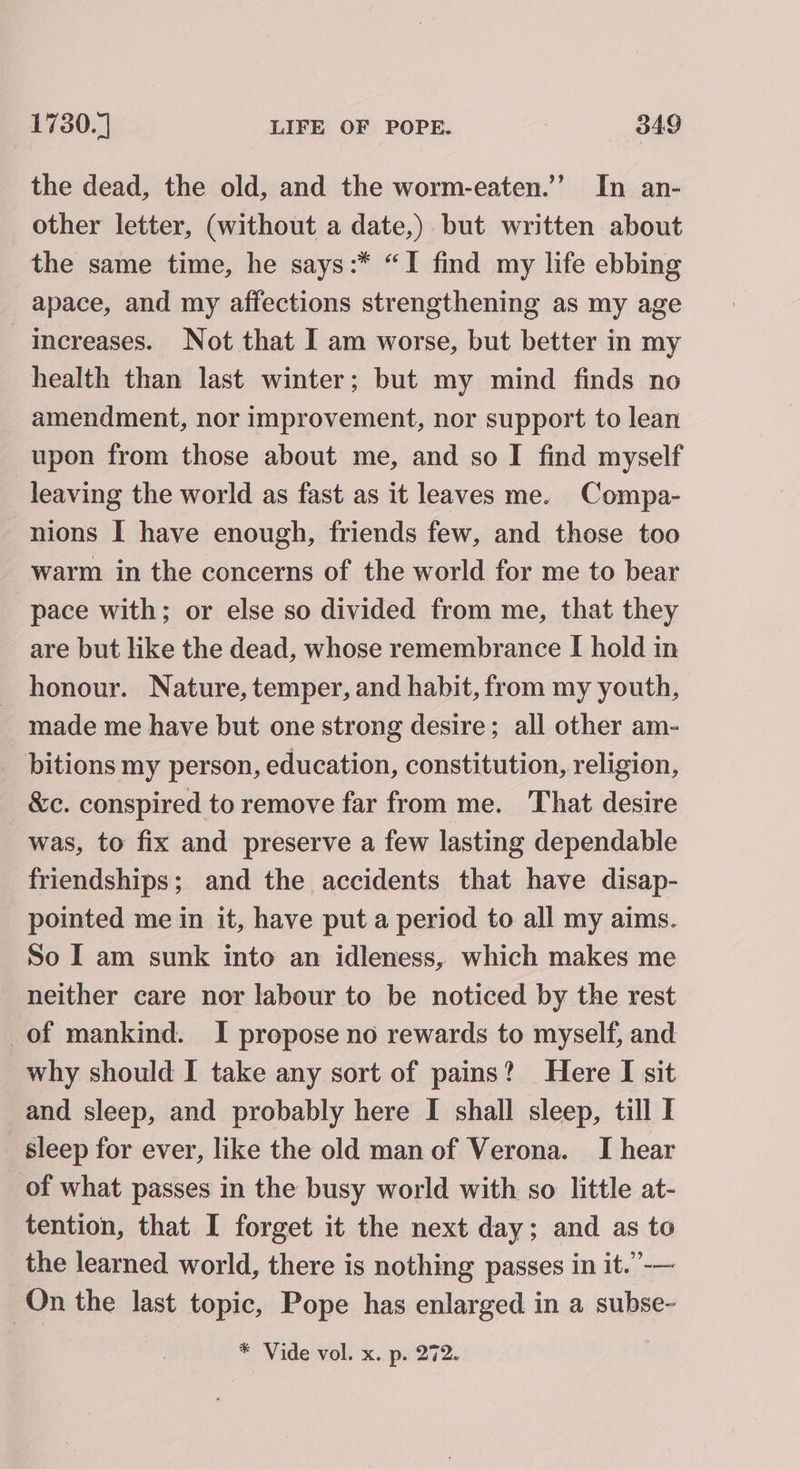 the dead, the old, and the worm-eaten.”’ In an- other letter, (without a date,). but written about the same time, he says:* “I find my life ebbing apace, and my affections strengthening as my age increases. Not that I am worse, but better in my health than last winter; but my mind finds no amendment, nor improvement, nor support to lean upon from those about me, and so I find myself leaving the world as fast as it leaves me. Compa- nions I have enough, friends few, and those too warm in the concerns of the world for me to bear pace with; or else so divided from me, that they are but like the dead, whose remembrance I hold in honour. Nature, temper, and habit, from my youth, made me have but one strong desire; all other am- bitions my person, education, constitution, religion, &amp;c. conspired to remove far from me. That desire was, to fix and preserve a few lasting dependable friendships; and the accidents that have disap- pointed me in it, have put a period to all my aims. So I am sunk into an idleness, which makes me neither care nor labour to be noticed by the rest of mankind. I propose no rewards to myself, and why should I take any sort of pains? Here I sit and sleep, and probably here I shall sleep, till I sleep for ever, like the old man of Verona. I hear of what passes in the busy world with so little at- tention, that I forget it the next day; and as to the learned world, there is nothing passes in it.”-— On the last topic, Pope has enlarged in a subse-