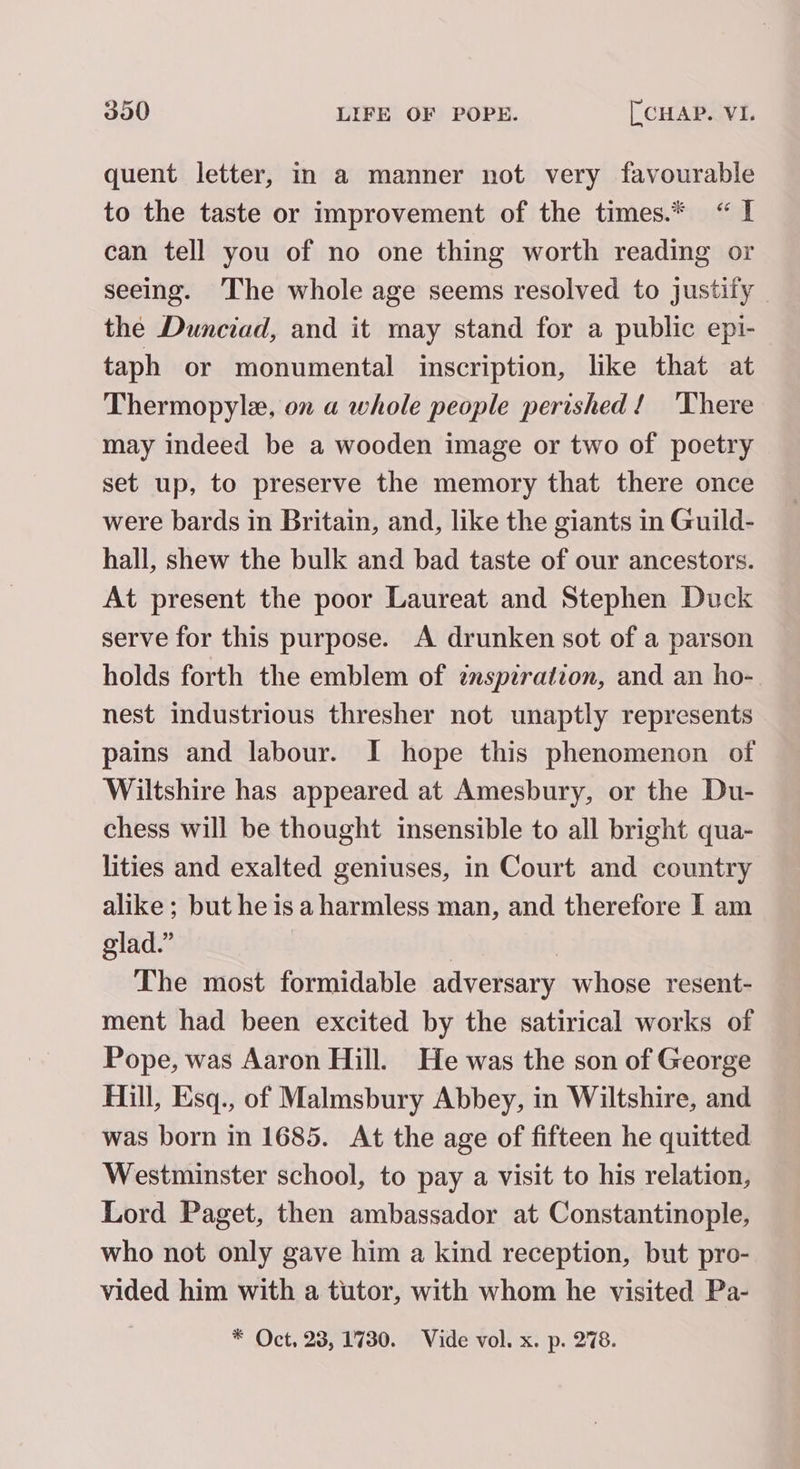 quent letter, in a manner not very favourable to the taste or improvement of the times.* “TI can tell you of no one thing worth reading or seeing. The whole age seems resolved to justify the Dunciad, and it may stand for a public epi- taph or monumental inscription, like that at Thermopylae, on a whole people perished! ‘There may indeed be a wooden image or two of poetry set up, to preserve the memory that there once were bards in Britain, and, like the giants in Guild- hall, shew the bulk and bad taste of our ancestors. At present the poor Laureat and Stephen Duck serve for this purpose. A drunken sot of a parson holds forth the emblem of znspzration, and an ho- nest industrious thresher not unaptly represents pains and labour. I hope this phenomenon of Wiltshire has appeared at Amesbury, or the Du- chess will be thought insensible to all bright qua- lities and exalted geniuses, in Court and country alike; but he isa harmless man, and therefore I am glad.” | The most formidable adversary whose resent- ment had been excited by the satirical works of Pope, was Aaron Hill. He was the son of George Hill, Esq., of Malmsbury Abbey, in Wiltshire, and was born in 1685. At the age of fifteen he quitted Westminster school, to pay a visit to his relation, Lord Paget, then ambassador at Constantinople, who not only gave him a kind reception, but pro- vided him with a tutor, with whom he visited Pa-