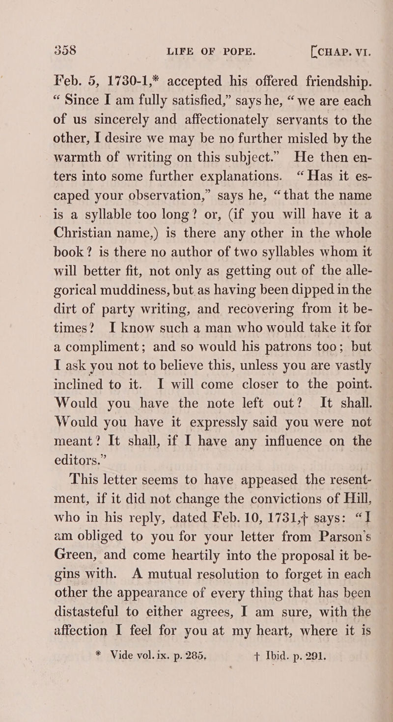 Feb. 5, 1730-1,* accepted his offered friendship. “ Since I am fully satisfied,” says he, “ we are each of us sincerely and affectionately servants to the other, I desire we may be no further misled by the warmth of writing on this subject.” He then en- ters into some further explanations. “ Has it es- caped your observation,” says he, “that the name is a syllable too long? or, Gf you will have it a Christian name,) is there any other in the whole book? is there no author of two syllables whom it will better fit, not only as getting out of the alle- gorical muddiness, but.as having been dipped in the dirt of party writing, and recovering from it be- times? I know such a man who would take it for a compliment; and so would his patrons too; but I ask you not to believe this, unless you are vastly — inclined to it. I will come closer to the point. Would you have the note left out? It shall. Would you have it expressly said you were not meant? It shall, if I have any influence on the editors.” | This letter seems to have appeased the resent- ment, if it did not change the convictions of Hill, who in his reply, dated Feb. 10, 1731,7 says: “I am obliged to you for your letter from Parson’s © Green, and come heartily into the proposal it be- gins with. A mutual resolution to forget in each other the appearance of every thing that has been distasteful to either agrees, I am sure, with the affection I feel for you at my heart, where it is * Vide vol. ix. p. 285, + Ibid. p. 291.