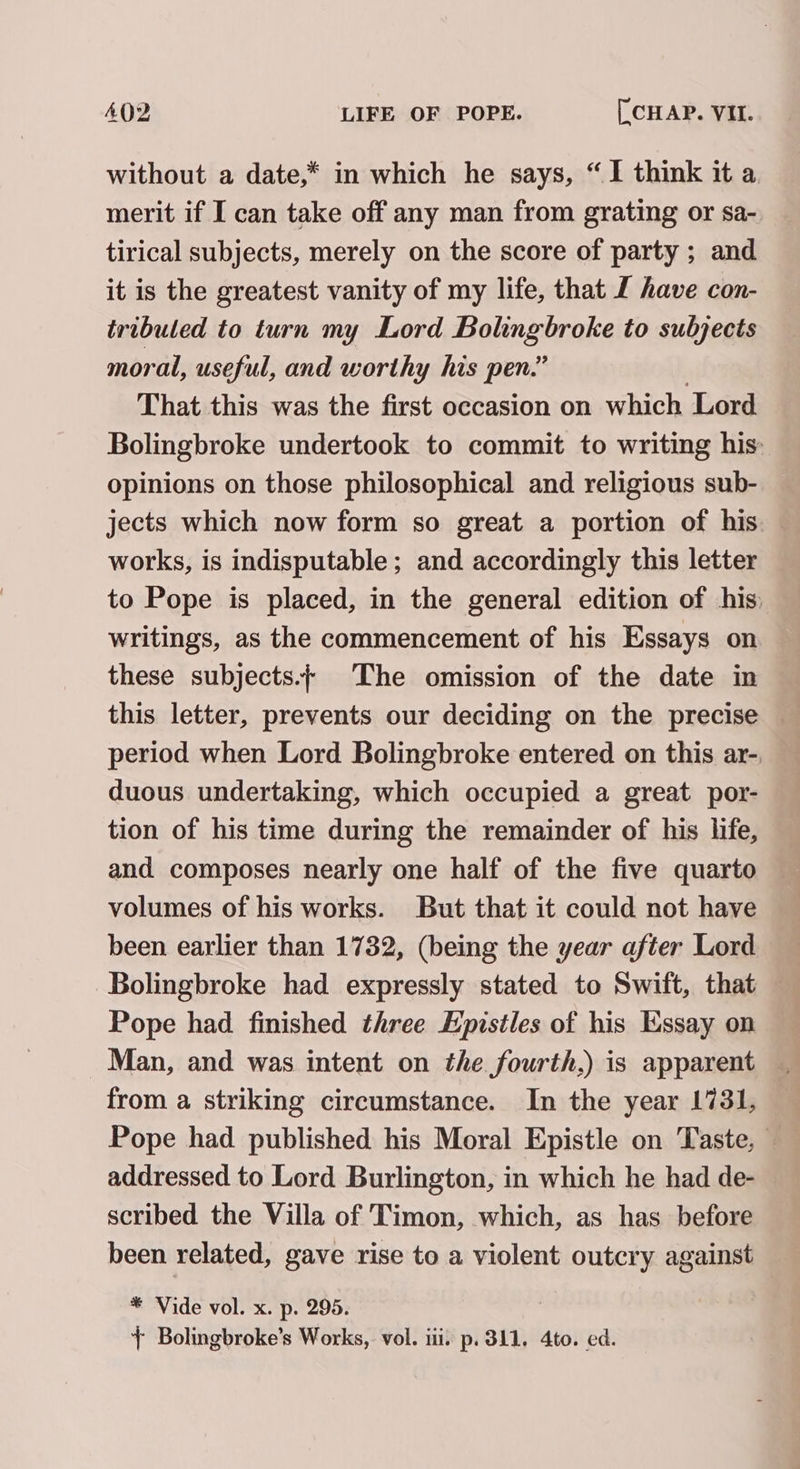 without a date,* in which he says, “I think it a, merit if I can take off any man from grating or sa- tirical subjects, merely on the score of party ; and it is the greatest vanity of my life, that L have con- tribuled to turn my Lord Bolingbroke to subjects moral, useful, and worthy his pen.” | That this was the first occasion on which Lord Bolingbroke undertook to commit to writing his opinions on those philosophical and religious sub- jects which now form so great a portion of his. works, is indisputable; and accordingly this letter to Pope is placed, in the general edition of his: writings, as the commencement of his Essays on these subjects.+ The omission of the date in this letter, prevents our deciding on the precise period when Lord Bolingbroke entered on this ar- duous undertaking, which occupied a great por- tion of his time during the remainder of his life, and composes nearly one half of the five quarto volumes of his works. But that it could not have been earlier than 1732, (being the year after Lord Bolingbroke had expressly stated to Swift, that — Pope had finished three Epistles of his Essay on from a striking circumstance. In the year 1731, Pope had published his Moral Epistle on Taste, — addressed to Lord Burlington, in which he had de- scribed the Villa of Timon, which, as has before been related, gave rise to a violent outcry against * Vide vol. x. p. 295. + Bolingbroke’s Works, vol. iii. p. 311. 4to. ed.