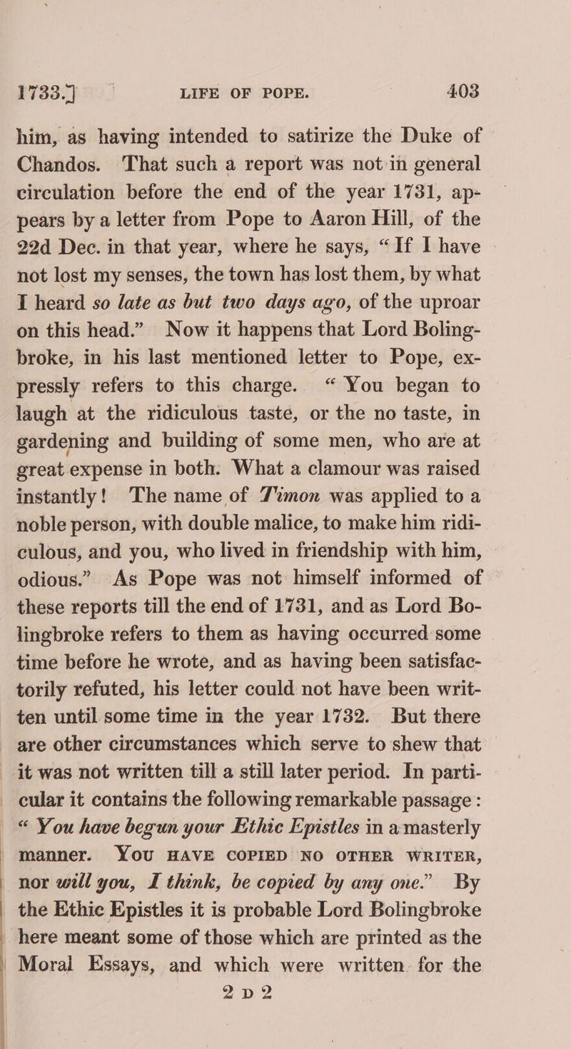 him, as having intended to satirize the Duke of Chandos. That such a report was not in general circulation before the end of the year 1731, ap- pears by a letter from Pope to Aaron Hill, of the 22d Dec. in that year, where he says, “If I have not lost my senses, the town has lost them, by what I heard so late as but two days ago, of the uproar on this head.” Now it happens that Lord Boling- broke, in his last mentioned letter to Pope, ex- pressly refers to this charge. “ You began to © laugh at the ridiculous taste, or the no taste, in gardening and building of some men, who are at great expense in both. What a clamour was raised instantly! The name of Timon was applied to a noble person, with double malice, to make him ridi- culous, and you, who lived in friendship with him, odious.” As Pope was not himself informed of these reports till the end of 1731, and as Lord Bo- lingbroke refers to them as having occurred some time before he wrote, and as having been satisfac- torily refuted, his letter could not have been writ- ten until some time in the year 1732. But there | it was not written till a still later period. In parti- cular it contains the following remarkable passage : “ You have begun your Ethic Epistles in a masterly manner. YOU HAVE COPIED NO OTHER WRITER, nor will you, I think, be copied by any one.” By the Ethic Epistles it is probable Lord Bolingbroke here meant some of those which are printed as the Moral Essays, and which were written. for the 2 D2