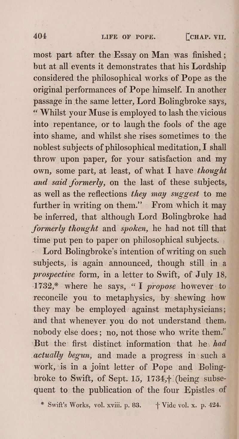 most part after the Essay on Man was finished ; but at all events it demonstrates that his Lordship considered the philosophical works of Pope as the original performances of Pope himself. In another passage in the same letter, Lord Bolingbroke says, “ Whilst your Muse is employed to lash the vicious into repentance, or to laugh the fools of the age into shame, and whilst she rises sometimes to the noblest subjects of philosophical meditation, I shall throw upon paper, for your satisfaction and my own, some part, at least, of what I have thought and said formerly, on the last of these subjects, as well as the reflections they may suggest to me further in writing on them.” From which it may be inferred, that although Lord Bolingbroke had Sormerly thought and spoken, he had not till that time put pen to paper on philosophical subjects. | Lord Bolingbroke’s intention of writing on such subjects, is again announced, though still in a prospective form, in a letter to Swift, of July 18, 1732,* where he says, “I propose however: to reconcile you to metaphysics, by shewing how they may be employed. against metaphysicians; and that whenever. you do not understand them, nobody else does; no, not those who write them.” ‘But the: first distinct. information that he, had actually begun, and made a progress in‘such a work, is in a joint letter of Pope and Boling- broke to Swift, of Sept. 15, 1734,} (being subse- quent to the publication of the four Epistles of