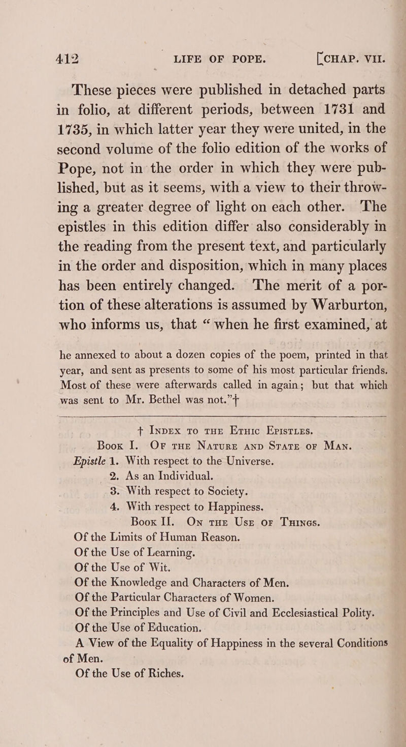 These pieces were published in detached parts in folio, at different periods, between 1731 and 1735, in which latter year they were united, in the second volume of the folio edition of the works of Pope, not in the order in which they were pub- lished, but as it seems, with a view to their throw- ing a greater degree of light on each other. The epistles in this edition differ also considerably in the reading from the present text, and particularly in the order and disposition, which in many places has been entirely changed. The merit of a por- tion of these alterations is assumed by Warburton, who informs us, that “ when he first examined, at he annexed to about a dozen copies of the poem, printed in that year, and sent as presents to some of his most particular friends. Most of these were afterwards called in again; but that which was sent to Mr. Bethel was not.” + InpEx To tue Ernic EpistLeEs. Book I. OF tue Nature anp Strate or Man. Epistle 1. With respect to the Universe. 2. As an Individual. 3. With respect to Society. 4. With respect to Happiness. Boox II. On tue Usr or Tunes. Of the Limits of Human Reason. Of the Use of Learning. Of the Use of Wit. Of the Knowledge and Characters of Men. Of the Particular Characters of Women. Of the Principles and Use of Civil and Ecclesiastical Polity. Of the Use of Education. A View of the Equality of Happiness in the several Conditions of Men. Of the Use of Riches.