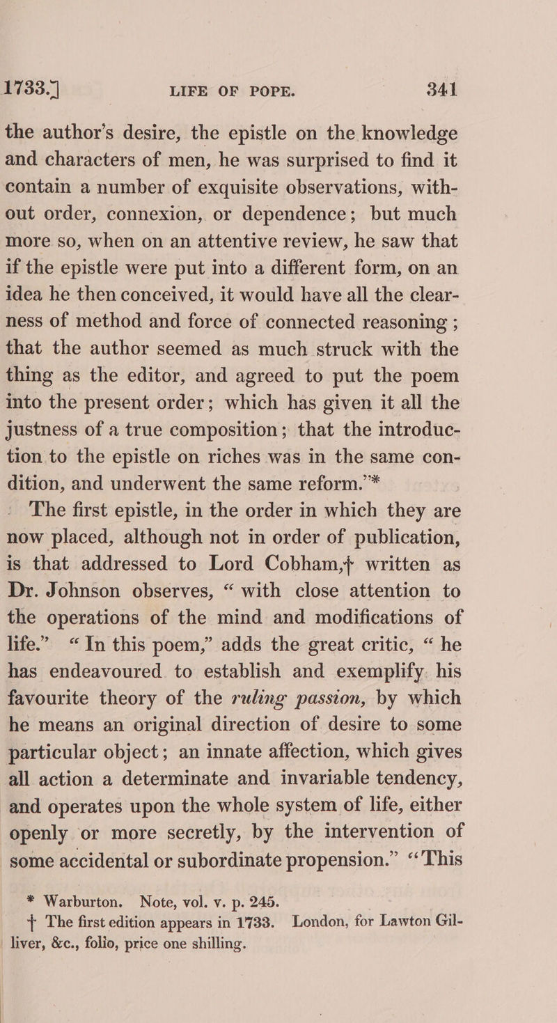 the author’s desire, the epistle on the knowledge and characters of men, he was surprised to find it contain a number of exquisite observations, with- out order, connexion, or dependence; but much more so, when on an attentive review, he saw that if the epistle were put into a different form, on an idea he then conceived, it would have all the clear- ness of method and force of connected reasoning ; that the author seemed as much struck with the thing as the editor, and agreed to put the poem into the present order; which has given it all the justness of a true composition; that the introduc- tion to the epistle on riches was in the same con- dition, and underwent the same reform.’ The first epistle, in the order in which they are now placed, although not in order of publication, is that addressed to Lord Cobham,} written as Dr. Johnson observes, “ with close attention to the operations of the mind and modifications of life.” “In this poem,” adds the great critic, “ he has endeavoured. to establish and exemplify. his favourite theory of the ruling passion, by which he means an original direction of desire to some particular object; an innate affection, which gives all action a determinate and invariable tendency, and operates upon the whole system of life, either openly or more secretly, by the intervention of some accidental or subordinate propension.” “This * Warburton. Note, vol. v. p. 245. } The first edition appears in 1733. London, for Lawton Gil- liver, &amp;c., folio, price one shilling.