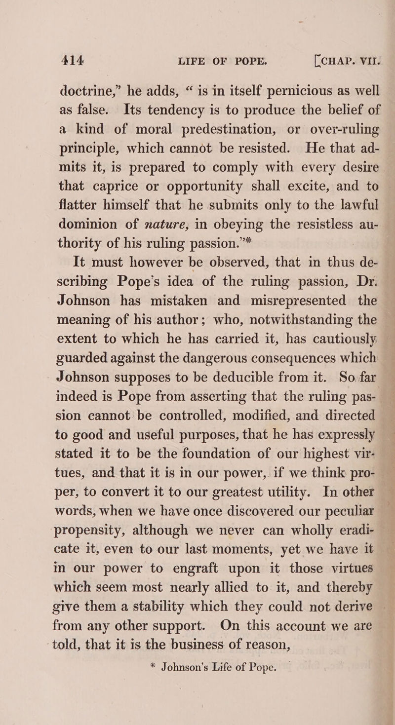 doctrine,” he adds, “ is in itself pernicious as well as false. Its tendency is to produce the belief of a kind of moral predestination, or over-ruling principle, which cannot be resisted. He that ad- mits it, is prepared to comply with every desire that caprice or opportunity shall excite, and to flatter himself that he submits only to the lawful dominion of nature, in obeying the resistless au- thority of his ruling passion.”* It must however be observed, that in thus de- scribing Pope’s idea of the ruling passion, Dr. Johnson has mistaken and misrepresented the meaning of his author; who, notwithstanding the extent to which he has carried it, has cautiously — guarded against the dangerous consequences which Johnson supposes to be deducible from it. So far — indeed is Pope from asserting that the ruling pas- , sion cannot be controlled, modified, and directed to good and useful purposes, that he has expressly stated it to be the foundation of our highest vir- tues, and that it is in our power, if we think pro- per, to convert it to our greatest utility. In other words, when we have once discovered our peculiar propensity, although we never can wholly eradi- in our power to engraft upon it those virtues which seem most nearly allied to it, and thereby give them a stability which they could not derive — from any other support. On this account we are told, that it is the business of reason, * Johnson’s Life of Pope.