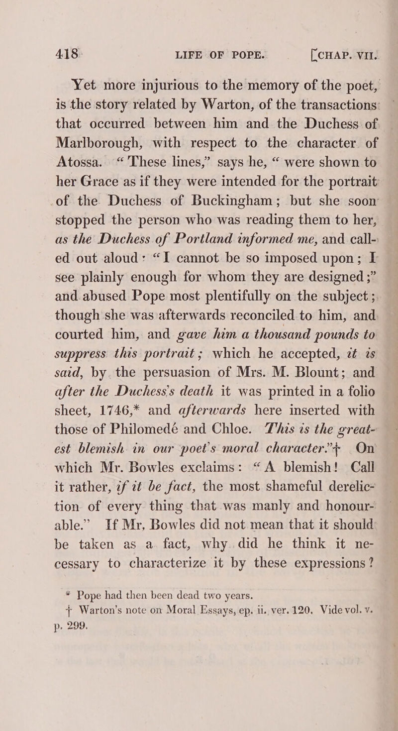 Yet more injurious to the memory of the poet, is the story related by Warton, of the transactions: that occurred between him and the Duchess of Marlborough, with respect to the character. of Atossa. “These lines,” says he, “ were shown to her Grace as if they were intended for the portrait -of the Duchess of Buckingham; but she soon stopped the person who was reading them to her, as the Duchess of Portland informed me, and call- ed out aloud: “I cannot be so imposed upon; [I see plainly enough for whom they are designed ;” and.abused Pope most plentifully on the subject ;. though she was afterwards reconciled to him, and. courted him, and gave him a thousand pounds to suppress this portrait; which he accepted, zt is said, by. the persuasion of Mrs. M. Blount; and after the Duchess’s death it was printed in a folio sheet, 1746,* and afterwards here inserted with those of Philomedé and Chloe. This ts the great- est blemish. in our poet's moral character.’+ On which Mr. Bowles exclaims: “A blemish! Call it rather, if zt be fact, the most shameful derelic- tion of every thing that was manly and honour- able.’ If Mr, Bowles did not mean that it should be taken as a. fact, why. did he think it ne- cessary to characterize it by these expressions? * Pope had then been dead two years. + Warton’s note on Moral Essays, ep. ii. ver. 120. Vide vol. v. p. 299.