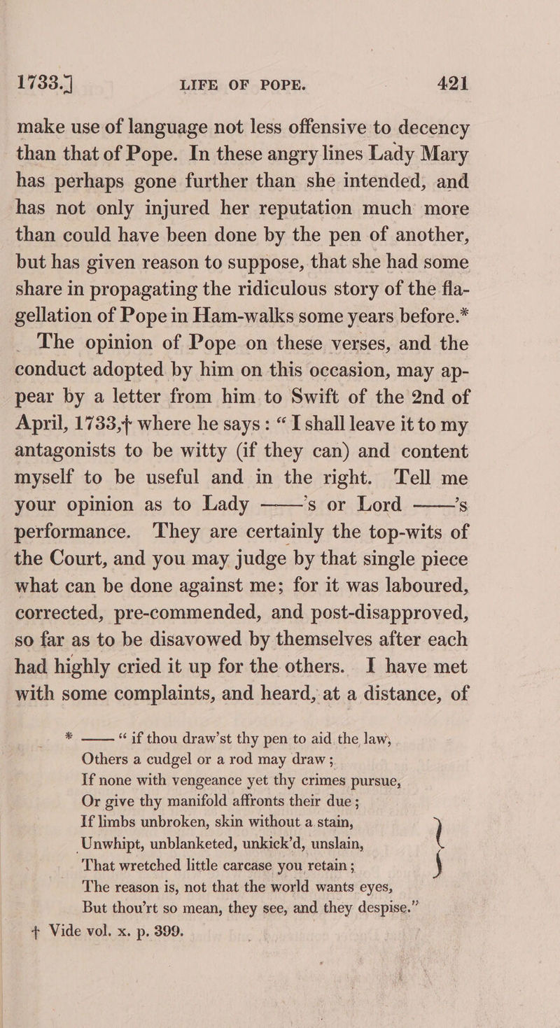 make use of language not less offensive to decency than that of Pope. In these angry lines Lady Mary has perhaps gone further than she intended, and has not only injured her reputation much more than could have been done by the pen of another, but has given reason to suppose, that she had some share in propagating the ridiculous story of the fla- gellation of Pope in Ham-walks some years before.* The opinion of Pope on these verses, and the conduct adopted by him on this occasion, may ap- pear by a letter from him to Swift of the 2nd of April, 1733,} where he says: “ I shall leave it to my antagonists to be witty (if they can) and content myself to be useful and in the right. Tell me your opinion as to Lady ‘s or Lord ’s performance. They are certainly the top-wits of the Court, and you may judge by that single piece what can be done against me; for it was laboured, corrected, pre-commended, and post-disapproved, so far as to be disavowed by themselves after each had highly cried it up for the others. I have met with some complaints, and heard, at a distance, of * “if thou draw’st thy pen to aid the law; Others a cudgel or a rod may draw ; If none with vengeance yet thy crimes pursue, Or give thy manifold affronts their due ; If limbs unbroken, skin without a stain, Unwhipt, unblanketed, unkick’d, unslain, That wretched little carcase you retain ; The reason is, not that the world wants eyes, But thou’rt so mean, they see, and they despise.” + Vide vol. x. p. 399. | \er, —e/