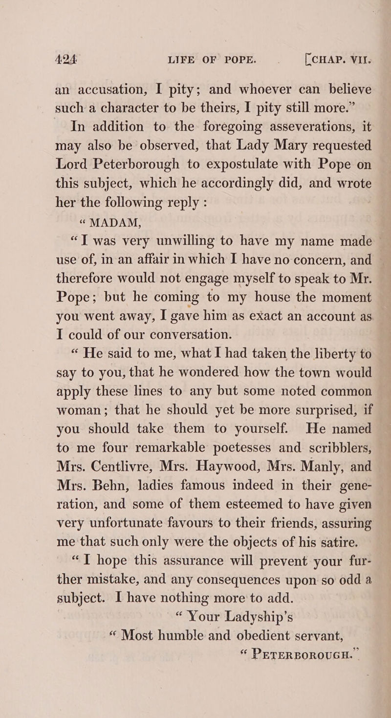 an accusation, I pity; and whoever can believe such a character to be theirs, I pity still more.” In addition to the foregoing asseverations, it may also be observed, that Lady Mary requested Lord Peterborough to expostulate with Pope on this subject, which he accordingly did, and wrote her the following reply : “« MADAM, “Twas very unwilling to have my name made use of, in an affair in which I have no concern, and ~ therefore would not engage myself to speak to Mr. Pope; but he coming to my house the moment you went away, I gave him as exact an account as I could of our conversation. “ He said to me, what I had taken the liberty to say to you, that he wondered how the town would apply these lines to any but some noted common woman; that he should yet be more surprised, if you should take them to yourself. He named to me four remarkable poetesses and scribblers, Mrs. Centlivre, Mrs. Haywood, Mrs. Manly, and Mrs. Behn, ladies famous indeed in their gene- ration, and some of them esteemed to have given very unfortunate favours to their friends, assuring me ‘that such only were the objects of his satire. “TI hope this assurance will prevent your fur- ther mistake, and any consequences upon so odd a subject. I have nothing more to add. | “ Your Ladyship’s ‘“ Most humble and obedient servant, “ PETERBOROUGH. |