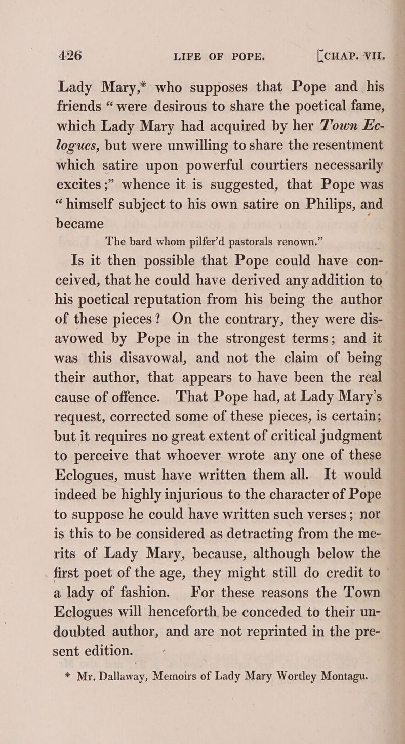 Lady Mary,* who supposes that Pope and _ his friends “ were desirous to share the poetical fame, which Lady Mary had acquired by her Town Ec- logucs, but were unwilling to share the resentment which satire upon powerful courtiers necessarily excites ;” whence it is suggested, that Pope was “himself subject to his own satire on Philips, and became | The bard whom pilfer’d pastorals renown.” Is it then possible that Pope could have con- ceived, that he could have derived any addition to his poetical reputation from his being the author of these pieces? On the contrary, they were dis- avowed by Pope in the strongest terms; and it was this disavowal, and not the claim of being their author, that appears to have been the real cause of offence. That Pope had, at Lady Mary's request, corrected some of these pieces, is certain; but it requires no great extent of critical judgment to perceive that whoever wrote any one of these Eclogues, must have written them all. It would indeed be highly injurious to the character of Pope to suppose he could have written such verses ; nor is this to be considered as detracting from the me- rits of Lady Mary, because, although below the first poet of the age, they might still do credit to a lady of fashion. For these reasons the Town Eclogues will henceforth. be conceded to their un- doubted author, and are not reprinted in the pre- sent edition. * Mr. Dallaway, Memoirs of Lady Mary Wortley Montagu.